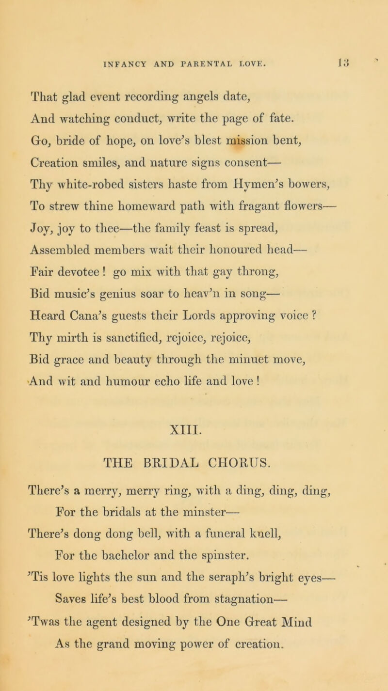 That glad event recording angels date, And watching conduct, write the page of fate. Go, bride of hope, on love's blest mission bent, Creation smiles, and nature signs consent— Thy white-robed sisters haste from Hymen's bowers, To strew thine homeward path with fragant flowers— Joy, joy to thee—the family feast is spread, Assembled members wait their honoured head— Fair devotee ! go mix with that gay throng, Bid music's genius soar to lieav'n in song— Heard Cana’s guests their Lords approving voice ? Thy mirth is sanctified, rejoice, rejoice, Bid grace and beauty through the minuet move, And wit and humour echo life and love ! XIII. THE BRIDAL CHORUS. There's a merry, merry ring, with a ding, ding, ding, For the bridals at the minster— There's dong dong bell, with a funeral knell, For the bachelor and the spinster. 'Tis love lights the sun and the seraph's bright eyes— Saves life's best blood from stagnation— 'Twas the agent designed by the One Great Mind As the grand moving power of creation.