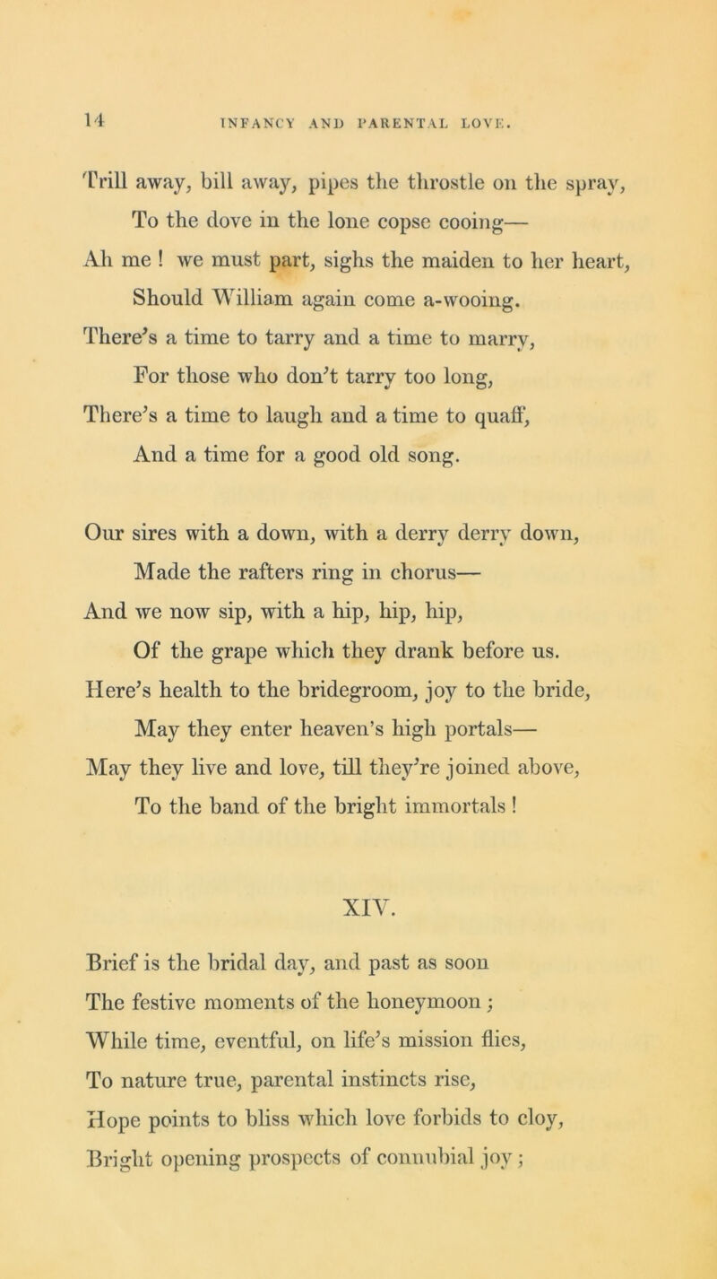 Trill away, bill away, pipes the throstle on the spray, To the dove in the lone copse cooing— Ah me ! we must part, sighs the maiden to her heart, Should William again come a-wooing. There's a time to tarry and a time to marry, For those who don't tarry too long, There's a time to laugh and a time to quaff, And a time for a good old song. Our sires with a down, with a derry derry down, Made the rafters ring in chorus— And we now sip, with a hip, hip, hip, Of the grape which they drank before us. Here's health to the bridegroom, joy to the bride, May they enter heaven’s high portals— May they live and love, till they're joined above, To the band of the bright immortals ! XIV. Brief is the bridal day, and past as soon The festive moments of the honeymoon ; While time, eventful, on life's mission flies, To nature true, parental instincts rise, Hope points to bliss which love forbids to cloy, Bright opening prospects of connubial joy;