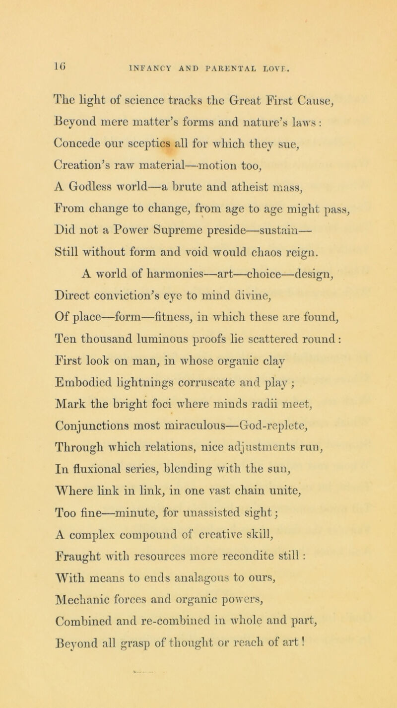 1(5 The light of science tracks the Great First Cause, Beyond mere matter’s forms and nature’s laws: Concede our sceptics all for which they sue, Creation’s raw material—motion too, A Godless world—a brute and atheist mass, From change to change, from age to age might pass, Did not a Power Supreme preside—sustain— Still without form and void would chaos reign. A world of harmonies—art—choice—design, Direct conviction’s eye to mind divine. Of place—form—fitness, in which these are found, Ten thousand luminous proofs lie scattered round: First look on man, in whose organic clay Embodied lightnings corruscate and play; Mark the bright foci where minds radii meet, Conjunctions most miraculous—God-replete, Through which relations, nice adjustments run, In fluxional series, blending with the sun, Where link in link, in one vast chain unite, Too fine—minute, for unassisted sight; A complex compound of creative skill, Fraught with resources more recondite still : With means to ends analagous to ours, Mechanic forces and organic powers, Combined and re-combined in whole and part, Beyond all grasp of thought or reach of art!