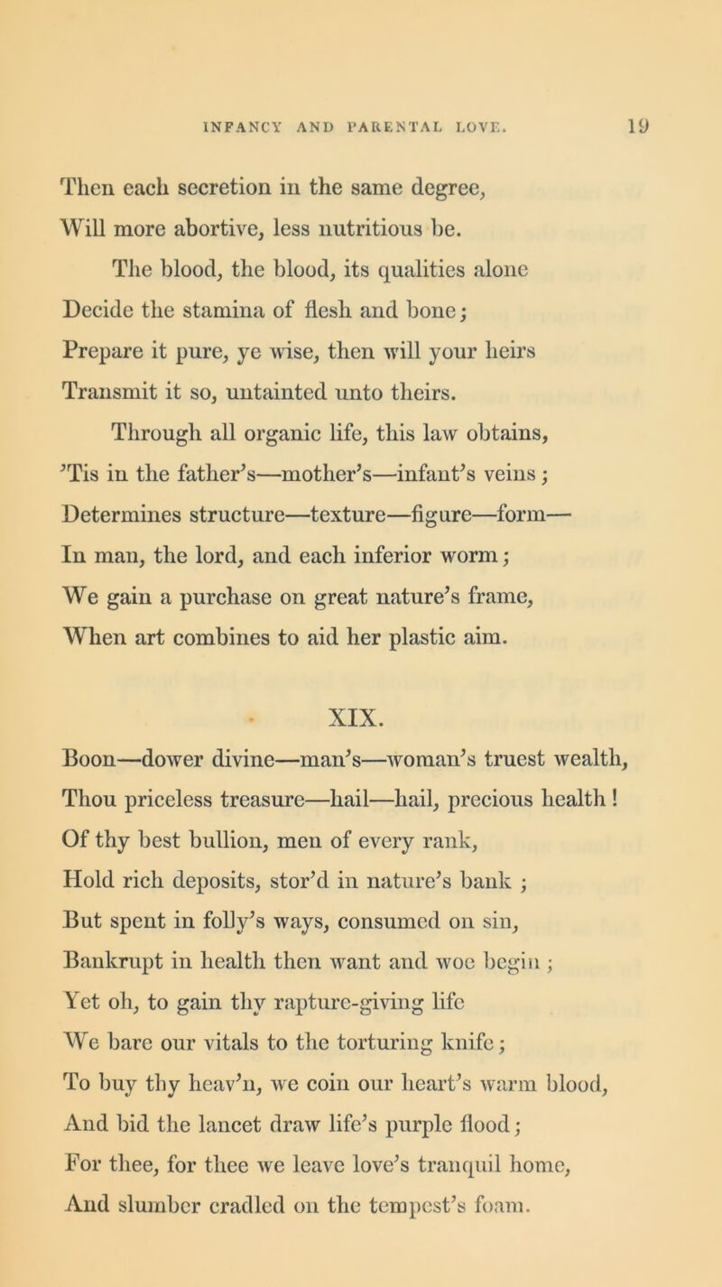 Then each secretion in the same degree. Will more abortive, less nutritious be. The blood, the blood, its qualities alone Decide the stamina of flesh and bone; Prepare it pure, ye wise, then will your heirs Transmit it so, untainted unto theirs. Through all organic life, this law obtains, 'Tis in the father's—mother's—infant's veins ; Determines structure—texture—figure—form— In man, the lord, and each inferior worm; We gain a purchase on great nature's frame. When art combines to aid her plastic aim. XIX. Boon—dower divine—man's—woman's truest wealth, Thou priceless treasure—hail—hail, precious health ! Of thy best bullion, men of every rank, Hold rich deposits, stor'd in nature's bank ; But spent in folly's ways, consumed on sin, Bankrupt in health then want and woe begin ; Yet oh, to gain thy rapture-giving life We bare our vitals to the torturing knife; To buy thy heav'n, we coin our heart's warm blood, And bid the lancet draw life’s purple flood; For thee, for thee we leave love's tranquil home, And slumber cradled on the tempest’s foam.