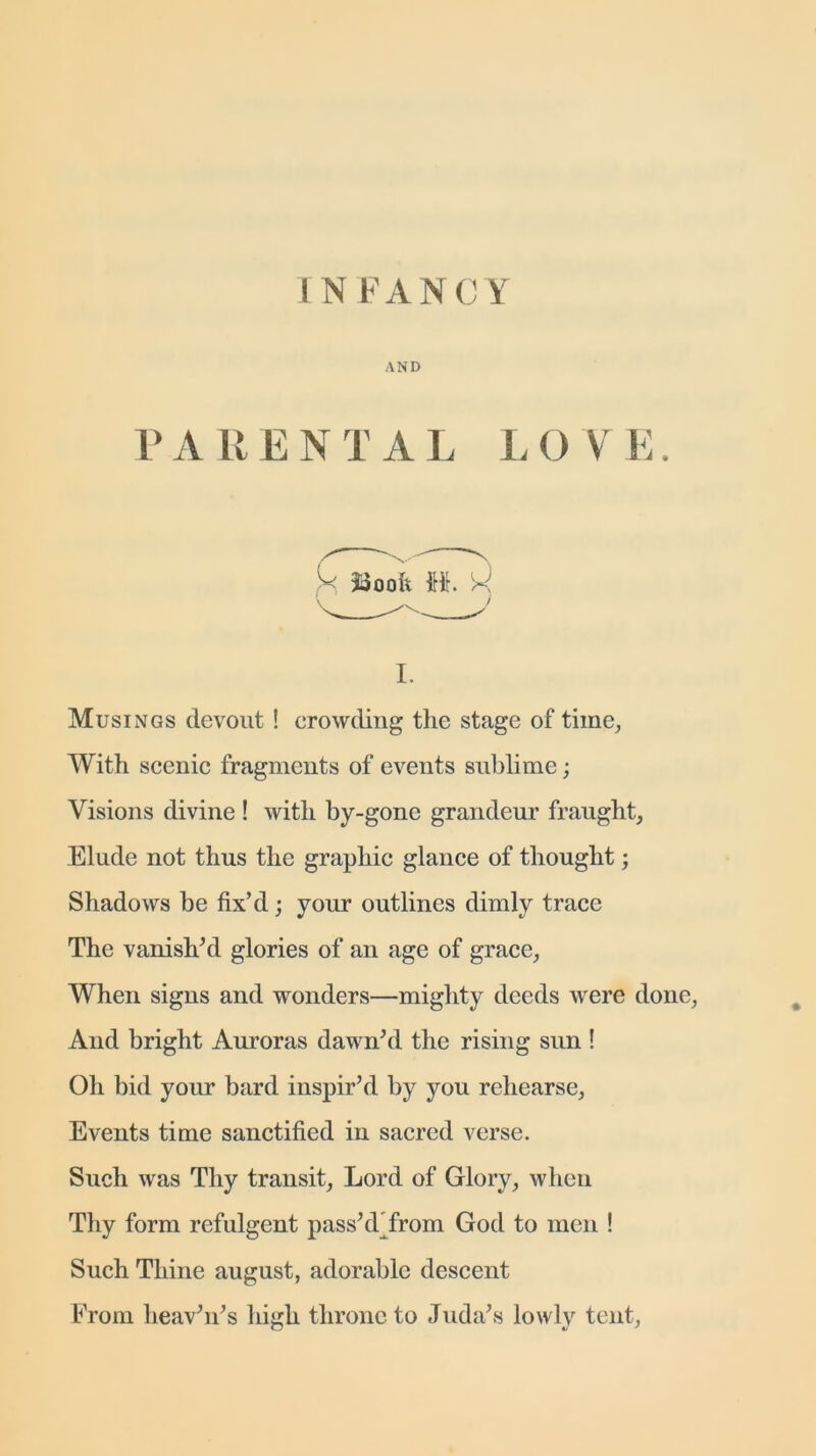 AND P A LI E N T A L L O V E. i. Musings devout ! crowding the stage of time, With scenic fragments of events sublime; Visions divine ! with by-gone grandeur fraught, Elude not thus the graphic glance of thought; Shadows be fix’d; your outlines dimly trace The vanish’d glories of an age of grace, When signs and wonders—mighty deeds were done, And bright Auroras dawn’d the rising sun ! Oh bid your bard inspir’d by you rehearse, Events time sanctified in sacred verse. Such was Thy transit, Lord of Glory, when Thy form refulgent pass’d from God to men ! Such Thine august, adorable descent From heav’n’s high throne to Juda’s lowly tent,