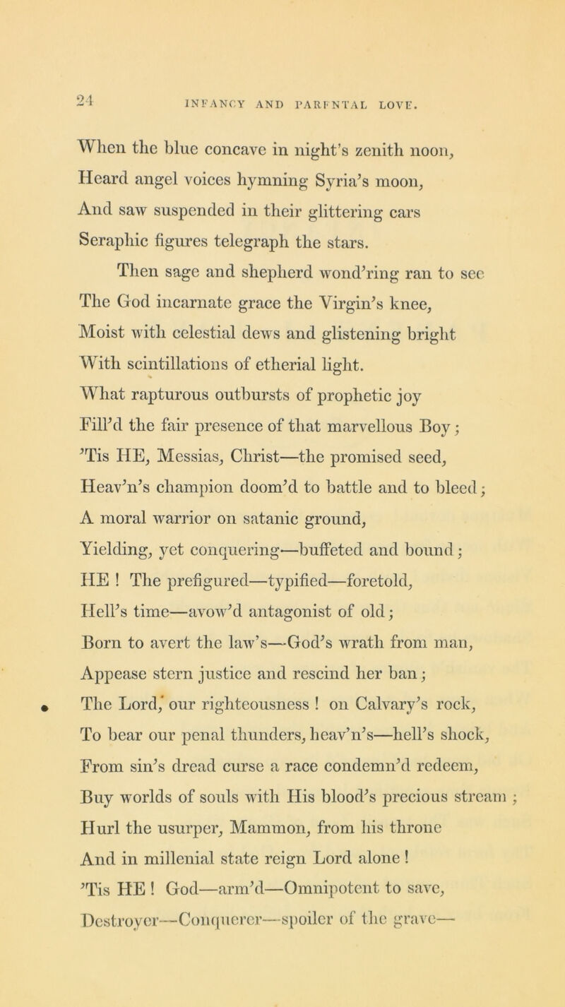 When the blue concave in night’s zenith noon. Heard angel voices hymning Syria’s moon, And saw suspended in their glittering cars Seraphic figures telegraph the stars. Then sage and shepherd wond’ring ran to see The God incarnate grace the Virgin’s knee, Moist with celestial dews and glistening bright With scintillations of etherial light. What rapturous outbursts of prophetic joy Fill’d the fair presence of that marvellous Boy; ’Tis HE, Messias, Christ—the promised seed, Heav’n’s champion doom’d to battle and to bleed; A moral warrior on satanic ground, Yielding, yet conquering—buffeted and bound; HE ! The prefigured—typified—foretold. Hell’s time—avow’d antagonist of old; Born to avert the law’s—God’s wrath from man, Appease stern justice and rescind her ban; The Lord, our righteousness ! on Calvary’s rock, To bear our penal thunders, heav’n’s—hell’s shock. From sin’s dread curse a race condemn’d redeem, Buy worlds of souls with His blood’s precious stream Hurl the usurper, Mammon, from his throne And in millenial state reign Lord alone! ’Tis HE ! God—arm’d—Omnipotent to save, Destroyer—Conquerer—spoiler of the grave—