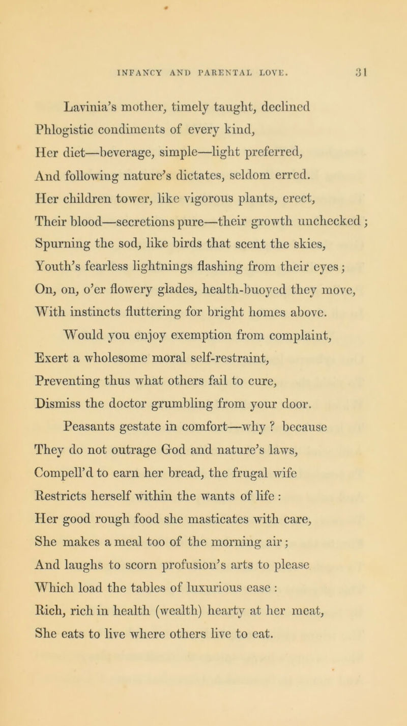 Lavinia’s mother, timely taught, declined Phlogistic condiments of every kind. Her diet—beverage, simple—light preferred, And following nature's dictates, seldom erred. Pier children tower, like vigorous plants, erect. Their blood—secretions pure—their growth unchecked Spurning the sod, like birds that scent the skies, Youth’s fearless lightnings flashing from their eyes; On, on, o’er flowery glades, health-buoyed they move, With instincts fluttering for bright homes above. Would you enjoy exemption from complaint, Exert a wholesome moral self-restraint, Preventing thus what others fail to cure. Dismiss the doctor grumbling from your door. Peasants gestate in comfort—why ? because They do not outrage God and nature’s laws, CompelTd to earn her bread, the frugal wife Restricts herself within the wants of life : Her good rough food she masticates with care. She makes a meal too of the morning air; And laughs to scorn profusion’s arts to please Which load the tables of luxurious ease : Rich, rich in health (wealth) hearty at her meat, She eats to live where others live to eat.