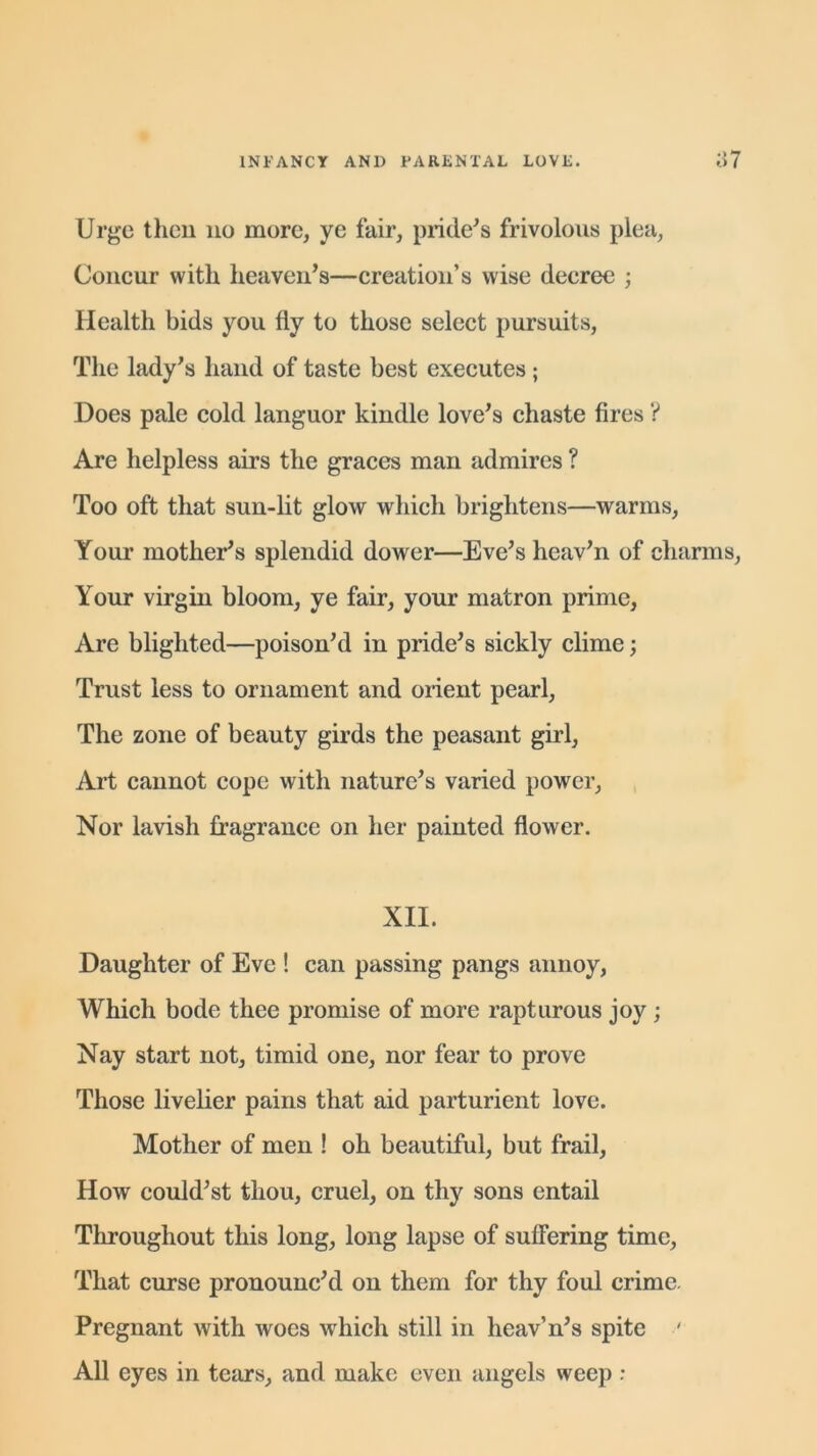 Urge then no more, ye fair, pride's frivolous plea, Concur with heaven’s—creation’s wise decree ; Health bids you fly to those select pursuits, The lady’s hand of taste best executes; Does pale cold languor kindle love’s chaste fires ? Are helpless airs the graces man admires ? Too oft that sun-lit glow which brightens—warms, Your mother’s splendid dower—Eve’s heav’n of charms, Your virgin bloom, ye fair, your matron prime, Are blighted—poison’d in pride’s sickly clime; Trust less to ornament and orient pearl, The zone of beauty girds the peasant girl, Art cannot cope with nature’s varied power, Nor lavish fragrance on her painted flower. XII. Daughter of Eve ! can passing pangs annoy, Which bode thee promise of more rapturous joy; Nay start not, timid one, nor fear to prove Those livelier pains that aid parturient love. Mother of men ! oh beautiful, but frail, How could’st thou, cruel, on thy sons entail Throughout this long, long lapse of suffering time, That curse pronounc’d on them for thy foul crime. Pregnant with woes which still in heav’n’s spite ' All eyes in tears, and make even angels weep :