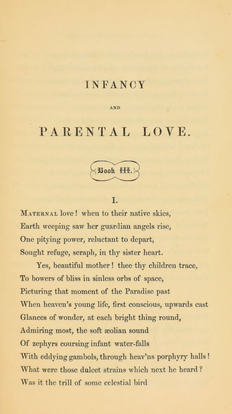 AND PARENTAL LOVE. i. Maternal love ! when to their native skies, Earth weeping saw her guardian angels rise, One pitying power, reluctant to depart, Sought refuge, seraph, in thy sister heart. Yes, beautiful mother! thee thy children trace, To bowers of bliss in sinless orbs of space, Picturing that moment of the Paradise past When heaven’s young life, first conscious, upwards cast Glances of wonder, at each bright thing round, Admiring most, the soft seolian sound Of zephyrs coursing infant water-falls With eddying gambols, through heav’ns porphyry halls ! What were those dulcet strains which next he heard ? Was it the trill of some celestial bird