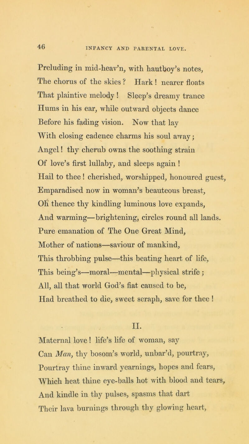 Preluding in mid-heaven, with hautboy's notes, The chorus of the skies ? Hark ! nearer floats That plaintive melody ! Sleep’s dreamy trance Hums in his ear, while outward objects dance Before his fading vision. Now that lay With closing cadence charms his soul away; Angel! thy cherub owns the soothing strain Of love’s first lullaby, and sleeps again ! Hail to thee ! cherished, worshipped, honoured guest, Emparadised now in woman’s beauteous breast, Oh thence thy kindling luminous love expands, And warming—brightening, circles round all lands. Pure emanation of The One Great Mind, Mother of nations—saviour of mankind, This throbbing pulse—this beating heart of life. This being’s—moral—mental—physical strife ; All, all that world God’s fiat caused to be, Had breathed to die, sweet seraph, save for thee ! II. Maternal love! life’s life of woman, say Can Man, thy bosom’s world, unbar’d, pourtray, Pourtray thine inward yearnings, hopes and fears, Which heat thine eye-balls hot with blood and tears. And kindle in thy pulses, spasms that dart Their lava burnings through thy glowing heart,