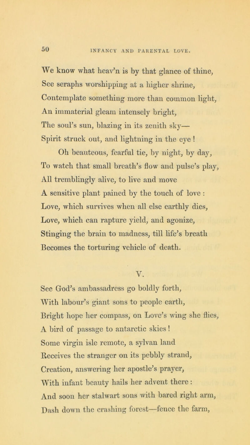We know what heaven is by that glance of thine, See seraphs worshipping at a higher shrine, Contemplate something more than common light, An immaterial gleam intensely bright, The soul’s sun, blazing in its zenith sky— Spirit struck out, and lightning in the eye ! Oh beauteous, fearful tie, by night, by day, To watch that small breath’s flow and pulse’s play. All tremblingly alive, to live and move A sensitive plant pained by the touch of love : Love, which survives when all else earthly dies, Love, wdiich can rapture yield, and agonize, Stinging the brain to madness, till life’s breath Becomes the torturing vehicle of death. V. See God’s ambassadress go boldly forth, With labour’s giant sons to people earth, Bright hope her compass, on Love’s wing she flies, A bird of passage to antarctic skies! Some virgin isle remote, a sylvan land Receives the stranger on its pebbly strand. Creation, answering her apostle’s prayer, With infant beauty hails her advent there: And soon her stalwart sons with bared right arm, Dash down the crashing forest—fence the farm,