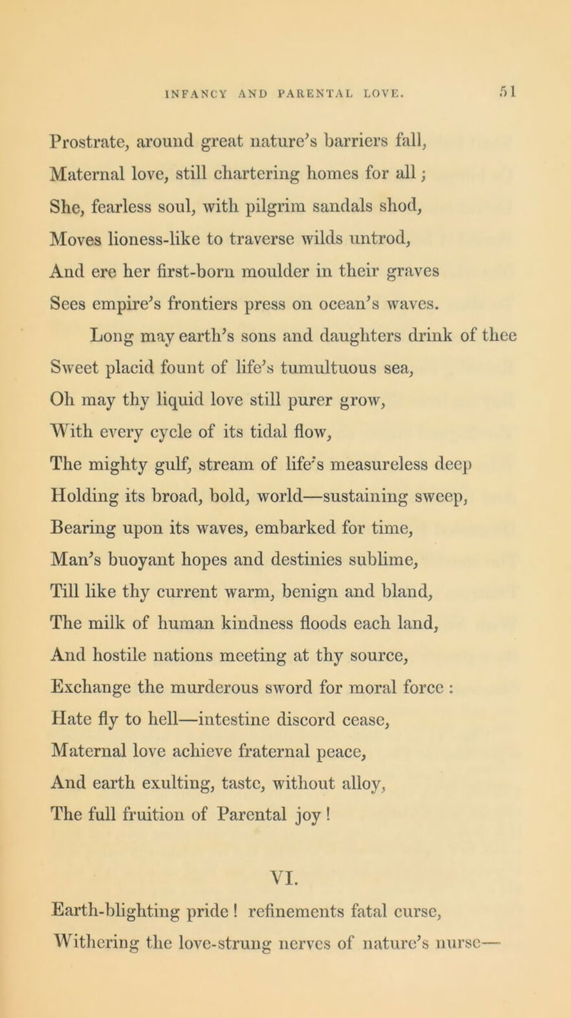 .r)l Prostrate, around great nature's barriers fall, Maternal love, still chartering homes for all; She, fearless soul, with pilgrim sandals shod, Moves lioness-like to traverse wilds untrod, And ere her first-born moulder in their graves Sees empire's frontiers press on ocean's waves. Long may earth's sons and daughters drink of thee Sweet placid fount of life's tumultuous sea, Oh may thy liquid love still purer grow, With every cycle of its tidal flow, The mighty gulf, stream of life's measureless dee]) Holding its broad, bold, world—sustaining sweep, Bearing upon its waves, embarked for time, Man's buoyant hopes and destinies sublime. Till like thy current warm, benign and bland, The milk of human kindness floods each land, And hostile nations meeting at thy source, Exchange the murderous sword for moral force : Hate fly to hell—intestine discord cease, Maternal love achieve fraternal peace. And earth exulting, taste, without alloy, The full fruition of Parental joy ! VI. Earth-blighting pride ! refinements fatal curse, Withering the love-strung nerves of nature's nurse—