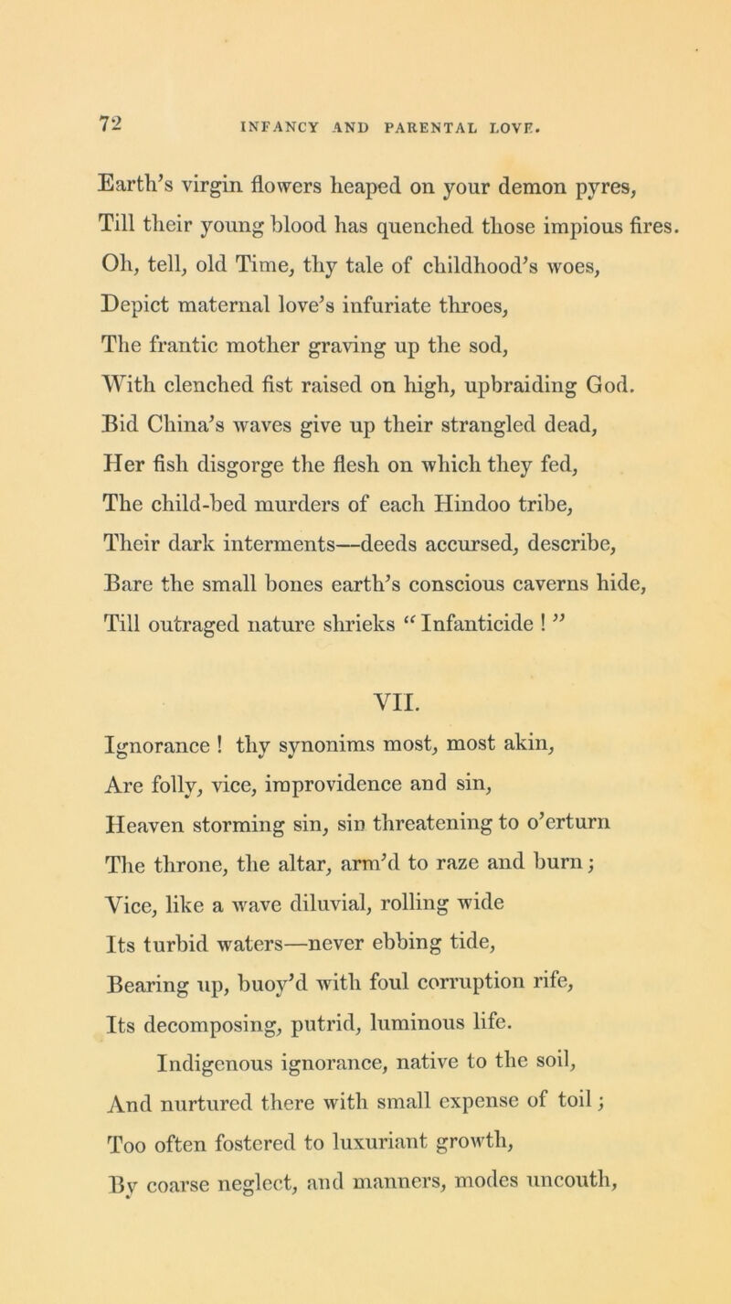 Earth’s virgin flowers heaped on your demon pyres, Till their young blood has quenched those impious fires. Oh, tell, old Time, thy tale of childhood’s woes, Depict maternal love’s infuriate throes, The frantic mother graving up the sod, With clenched fist raised on high, upbraiding God. Bid China’s waves give up their strangled dead, Her fish disgorge the flesh on which they fed. The child-bed murders of each Hindoo tribe, Their dark interments—deeds accursed, describe, Bare the small bones earth’s conscious caverns hide, Till outraged nature shrieks “ Infanticide ! ” VII. Ignorance ! thy synonims most, most akin, Are folly, vice, improvidence and sin, Heaven storming sin, sin threatening to o’erturn The throne, the altar, arm’d to raze and burn; Vice, like a wave diluvial, rolling wide Its turbid waters—never ebbing tide, Bearing up, buoy’d with foul corruption rife, Its decomposing, putrid, luminous life. Indigenous ignorance, native to the soil, And nurtured there with small expense of toil; Too often fostered to luxuriant growth, Bv coarse neglect, and manners, modes uncouth,