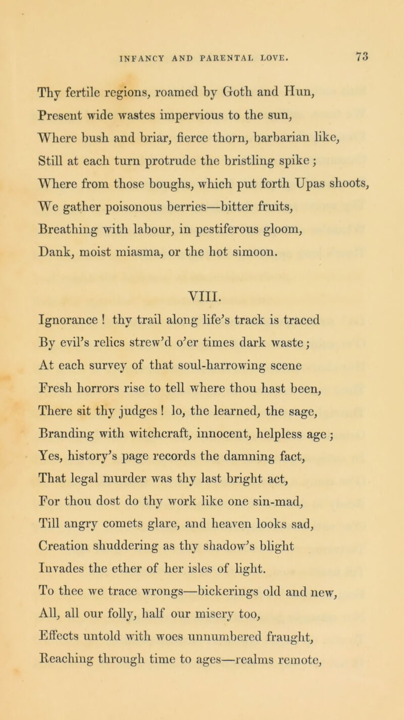 Thy fertile regions, roamed by Goth and Hun, Present wide wastes impervious to the sun, Where bush and briar, fierce thorn, barbarian like, Still at each turn protrude the bristling spike; Where from those boughs, which put forth Upas shoots. We gather poisonous berries—bitter fruits, Breathing with labour, in pestiferous gloom, Dank, moist miasma, or the hot simoon. VIII. Ignorance ! thy trail along life's track is traced By evil's relics strew'd o'er times dark waste; At each survey of that soul-harrowing scene Fresh horrors rise to tell where thou hast been, There sit thy judges ! lo, the learned, the sage, Branding with witchcraft, innocent, helpless age; Yes, history's page records the damning fact, That legal murder was thy last bright act, For thou dost do thy work like one sin-mad, Till angry comets glare, and heaven looks sad, Creation shuddering as thy shadow's blight Invades the ether of her isles of light. To thee we trace wrongs—bickerings old and new, All, all our folly, half our misery too, Effects untold with woes unnumbered fraught. Beaching through time to ages—realms remote,