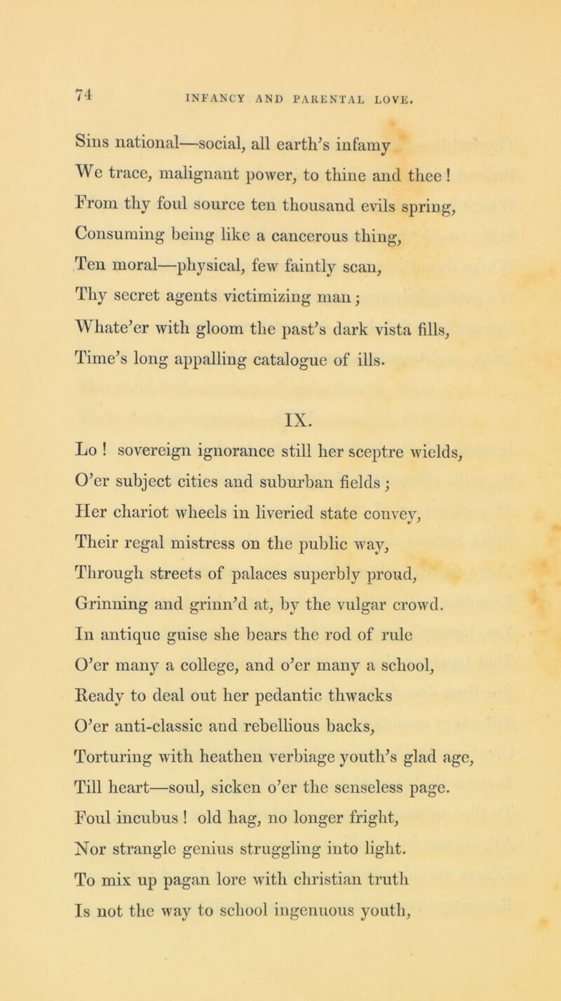 Sins national—social, all earth’s infamy We trace, malignant power, to thine and thee! From thy foul source ten thousand evils spring, Consuming being like a cancerous thing, Ten moral—physical, few faintly scan, Thy secret agents victimizing man; Whatever with gloom the past’s dark vista fills, Time’s long appalling catalogue of ills. IX. Lo ! sovereign ignorance still her sceptre wields, O’er subject cities and suburban fields; Her chariot wheels in liveried state convey, Their regal mistress on the public way, Through streets of palaces superbly proud, Grinning and grinn’d at, by the vulgar crowd. In antique guise she bears the rod of rule O’er many a college, and o’er many a school. Ready to deal out her pedantic thwacks O’er anti-classic and rebellious backs, Torturing with heathen verbiage youth’s glad age, Till heart—soul, sicken o’er the senseless page. Foul incubus ! old hag, no longer fright. Nor strangle genius struggling into light. To mix up pagan lore with Christian truth Is not the way to school ingenuous youth,