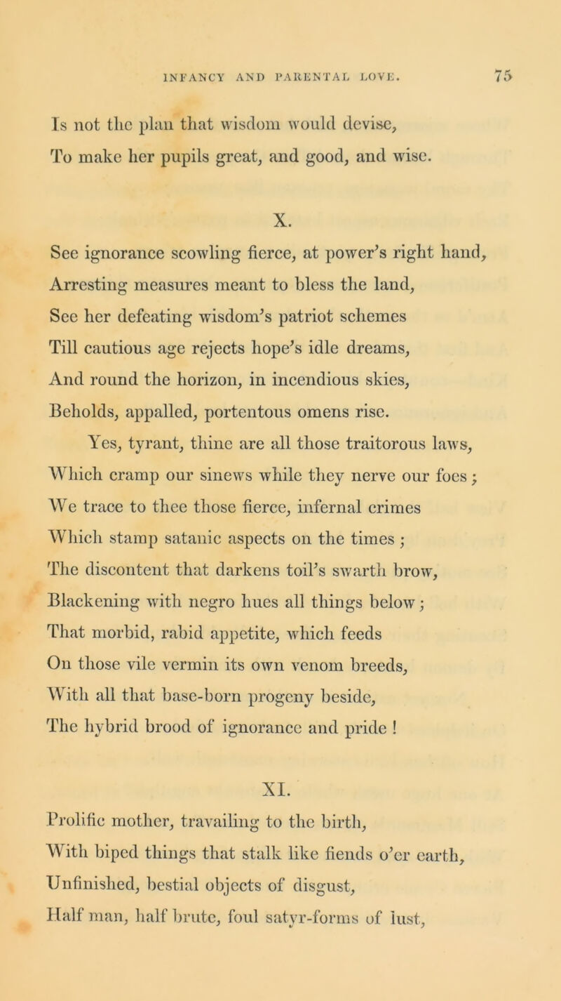 Is not the plan that wisdom would devise, To make her pupils great, and good, and wise. X. See ignorance scowling fierce, at power's right hand. Arresting measures meant to bless the land, See her defeating wisdom's patriot schemes Till cautious age rejects hope's idle dreams, And round the horizon, in incendious skies, Beholds, appalled, portentous omens rise. Yes, tyrant, thine are all those traitorous laws, Which cramp our sinews while they nerve our foes; We trace to thee those fierce, infernal crimes Which stamp satanic aspects on the times ; The discontent that darkens toil's swarth brow, Blackening with negro hues all things below; That morbid, rabid appetite, which feeds On those vile vermin its own venom breeds. With all that base-born progeny beside, The hybrid brood of ignorance and pride ! XI. Prolific mother, travailing to the birth, With biped things that stalk like fiends o'er earth. Unfinished, bestial objects of disgust. Half man, half brute, foul satyr-forms of lust.