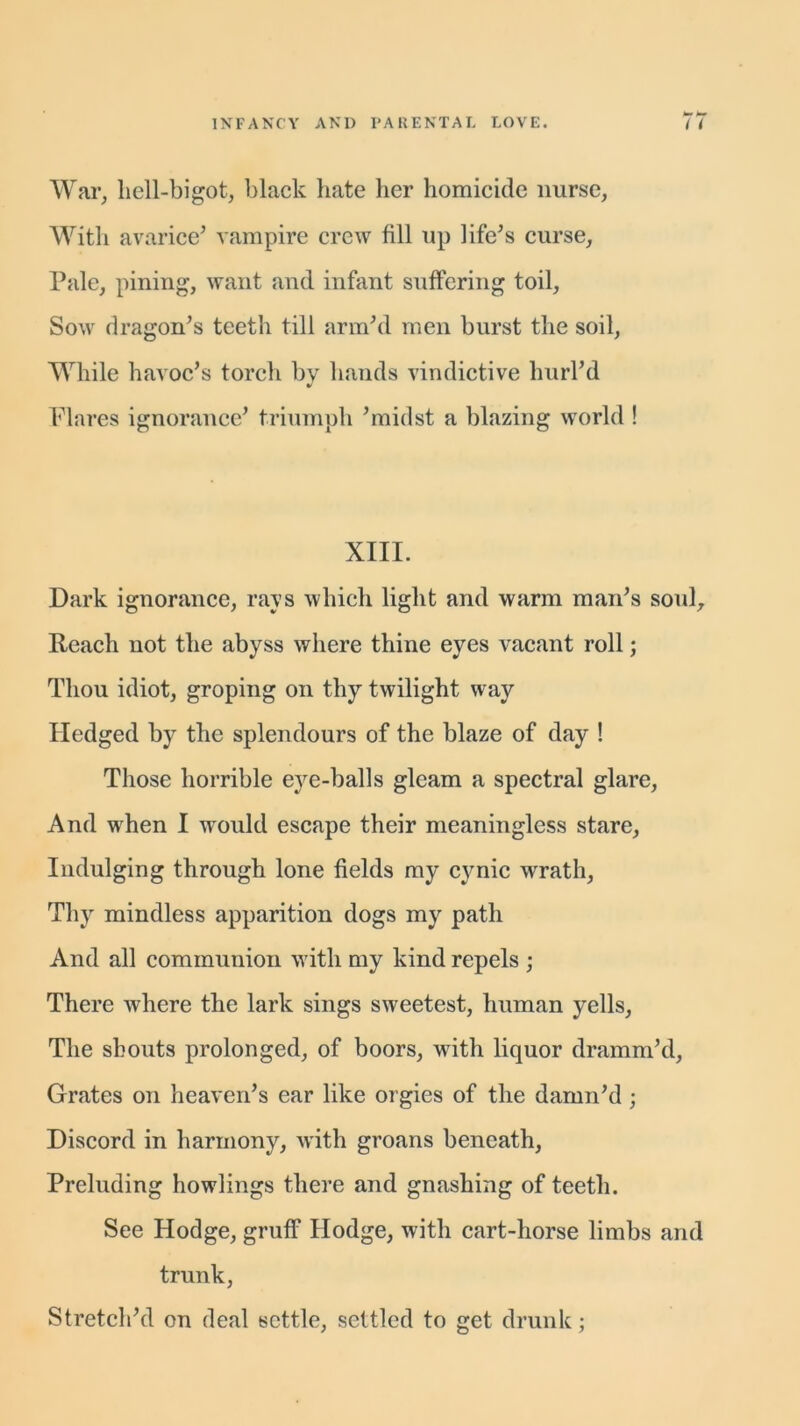 War, hell-bigot, black hate her homicide nurse, With avarice5 vampire crew fill up life5s curse. Pale, pining, want and infant suffering toil, Sow dragon’s teeth till arm’d men burst the soil, While havoc’s torch by hands vindictive hurl’d Flares ignorance’ triumph ’midst a blazing world ! XIII. Dark ignorance, rays which light and warm man’s soul. Reach not the abyss where thine eyes vacant roll; Thou idiot, groping on thy twilight wray Hedged by the splendours of the blaze of day ! Those horrible eye-balls gleam a spectral glare, And when I would escape their meaningless stare, Indulging through lone fields my cynic wrath, Thy mindless apparition dogs my path And all communion wdtli my kind repels ; There where the lark sings sweetest, human yells, The shouts prolonged, of boors, writh liquor dramm’d, Grates on heaven’s ear like orgies of the damn’d ; Discord in harmony, with groans beneath, Preluding bowlings there and gnashing of teeth. See Hodge, gruff Hodge, with cart-horse limbs and trunk, Stretch’d on deal settle, settled to get drunk;