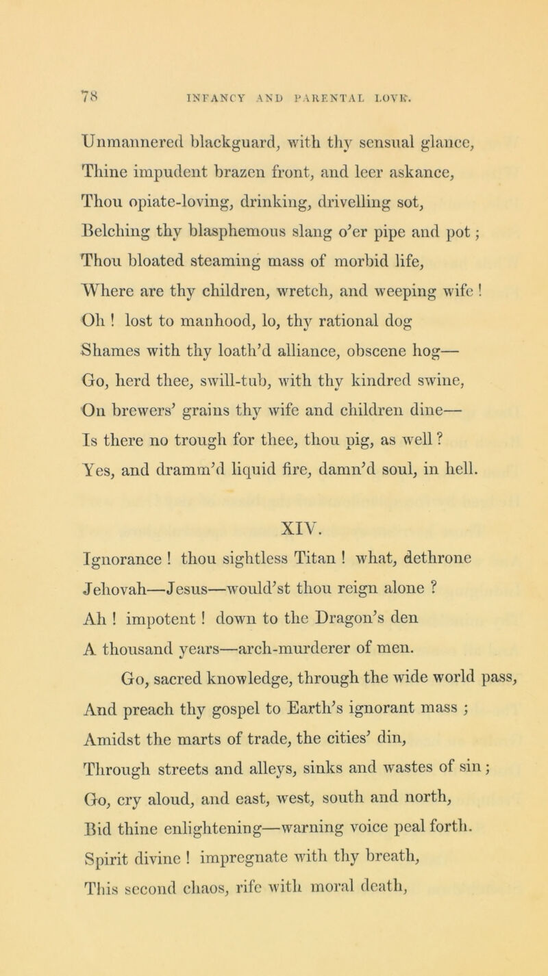 Unmannered blackguard, with thy sensual glance. Thine impudent brazen front, and leer askance, Thou opiate-loving, drinking, drivelling sot, Belching thy blasphemous slang o’er pipe and pot; Thou bloated steaming mass of morbid life, Where are thy children, wretch, and weeping wife ! Oh ! lost to manhood, lo, thy rational dog Shames with thy loath’d alliance, obscene hog— Go, herd thee, swill-tub, with thy kindred swine, On brewers’ grains thy wife and children dine— Is there no trough for thee, thou pig, as well ? Yes, and dramm’d liquid fire, damn’d soul, in hell. XIY. Ignorance ! thou sightless Titan ! what, dethrone Jehovah—Jesus—would’st thou reign alone ? Ah ! impotent ! down to the Dragon’s den A thousand years—arch-murderer of men. Go, sacred knowledge, through the wide world pass, And preach thy gospel to Earth’s ignorant mass ; Amidst the marts of trade, the cities’ din. Through streets and alleys, sinks and wastes of sin; Go, cry aloud, and east, west, south and north, Bid thine enlightening—warning voice peal forth. Spirit divine ! impregnate with thy breath, This second chaos, rife with moral death,
