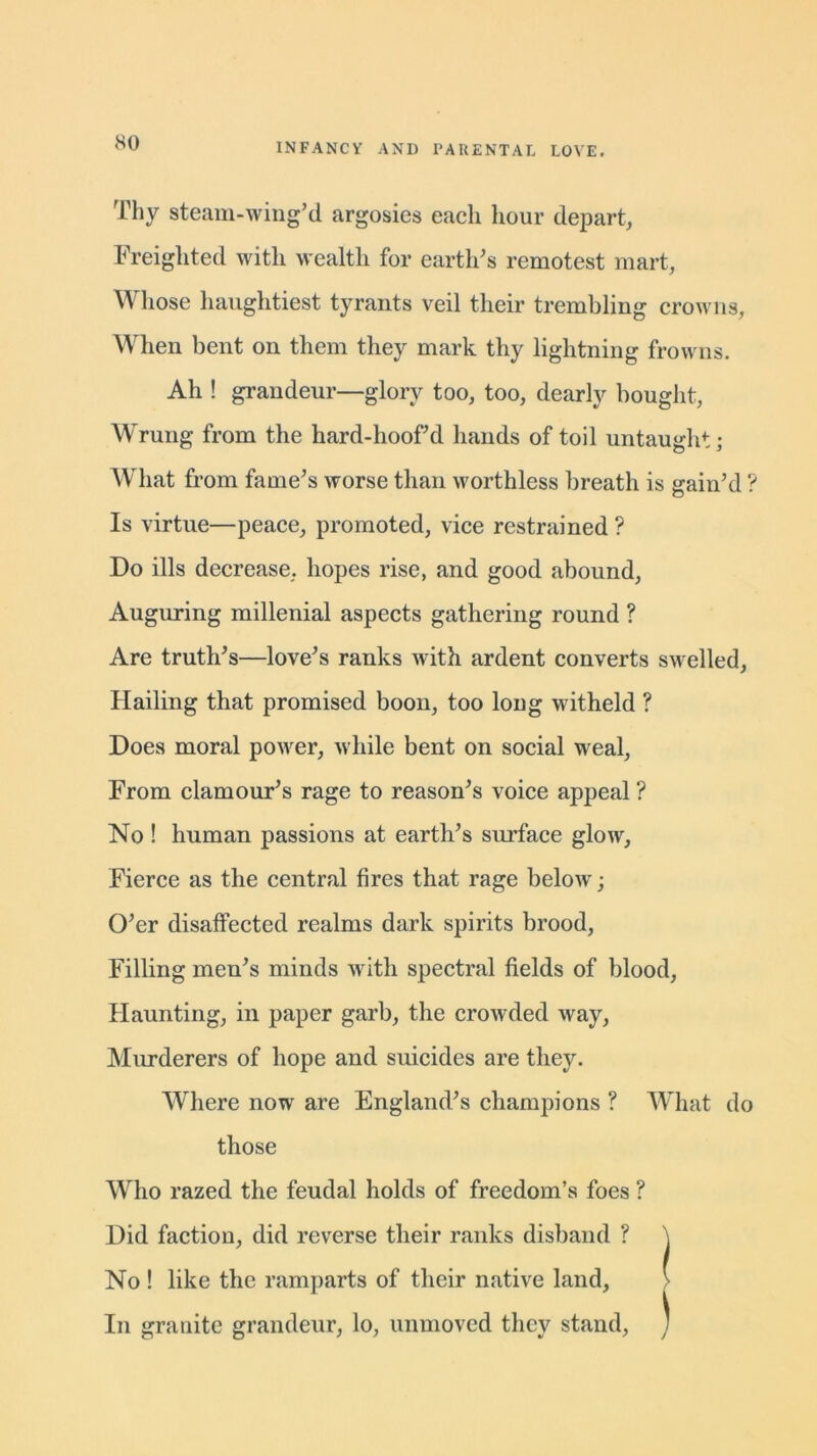 Thy steam-wing’d argosies each hour depart, Freighted with wealth for earth's remotest mart, Whose haughtiest tyrants veil their trembling crowns, When bent on them they mark thy lightning frowns. Ah ! grandeur—glory too, too, dearly bought, Wrung from the hard-hoofd hands of toil untaught; What from fame's worse than worthless breath is gain'd ? Is virtue—peace, promoted, vice restrained ? Do ills decrease, hopes rise, and good abound, Auguring millenial aspects gathering round ? Are truth's—love's ranks with ardent converts swelled, Hailing that promised boon, too loug witheld ? Does moral power, while bent on social weal, From clamour's rage to reason's voice appeal ? No ! human passions at earth's surface glow. Fierce as the central fires that rage below; O'er disaffected realms dark spirits brood, Filling men's minds with spectral fields of blood, Haunting, in paper garb, the crowded way, Murderers of hope and suicides are they. Where now are England's champions ? What do those Who razed the feudal holds of freedom’s foes ? Did factiou, did reverse their ranks disband ? \ No ! like the ramparts of their native land, > In granite grandeur, lo, unmoved they stand, )