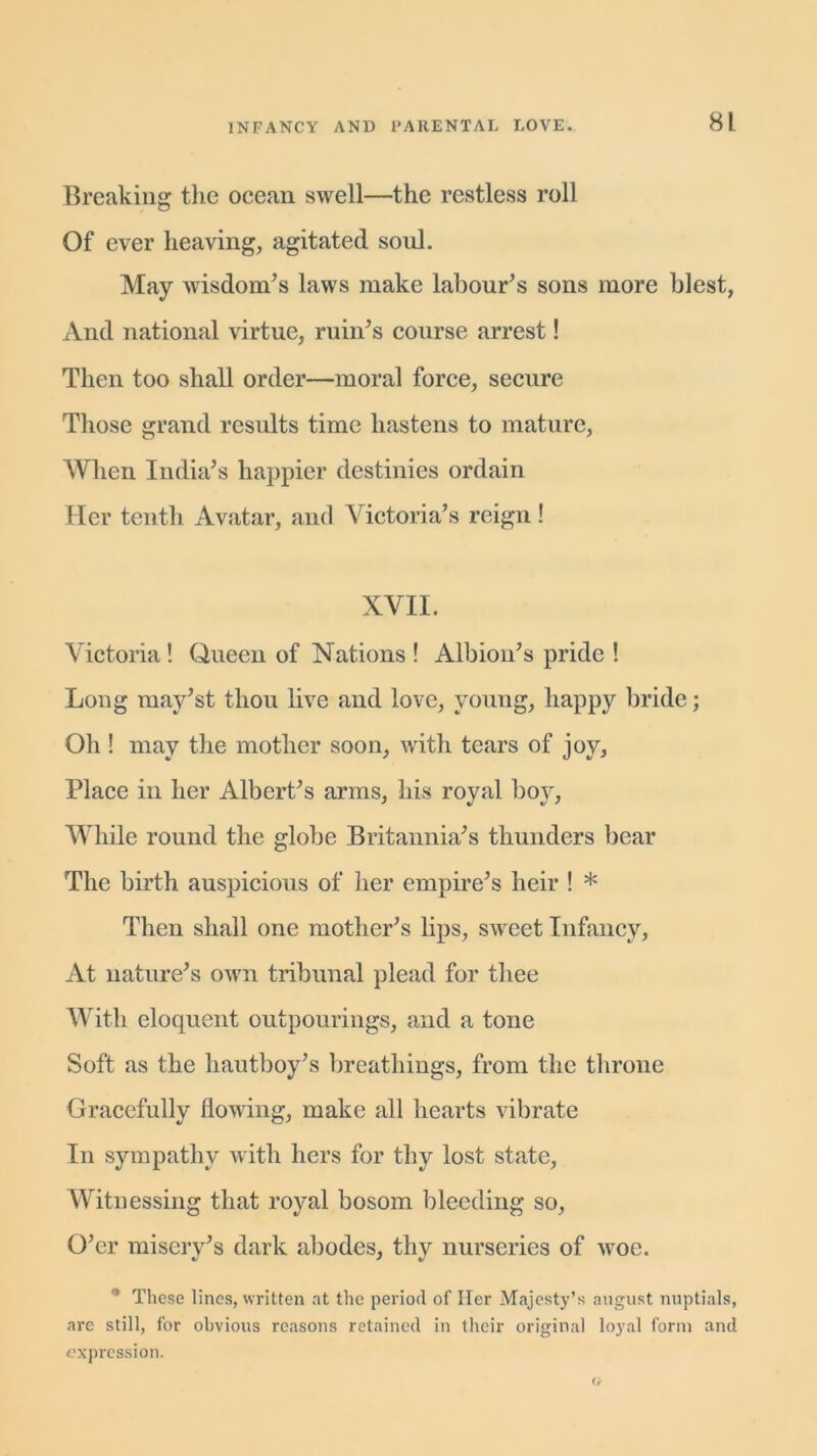 Breaking the ocean swell—the restless roll Of ever heaving, agitated soul. May wisdom’s laws make labour’s sons more blest, And national virtue, ruin’s course arrest! Then too shall order—moral force, secure Those grand results time hastens to mature, When India’s happier destinies ordain Her tenth Avatar, and Victoria’s reign! XVII. Victoria! Queen of Nations ! Albion’s pride ! Long may’st thou live and love, young, happy bride; Oh ! may the mother soon, with tears of joy. Place in her Albert’s arms, his royal boy, While round the globe Britannia’s thunders bear The birth auspicious of her empire’s heir ! * Then shall one mother’s lips, sweet Infancy, At nature’s own tribunal plead for thee With eloquent outpourings, and a tone Soft as the hautboy’s breathings, from the throne Gracefully flowing, make all hearts vibrate In sympathy with hers for thy lost state, Witnessing that royal bosom bleeding so, O’er misery’s dark abodes, thy nurseries of woe. * These lines, written at the period of Her Majesty’s august nuptials, are still, for obvious reasons retained in their original loyal form and expression.