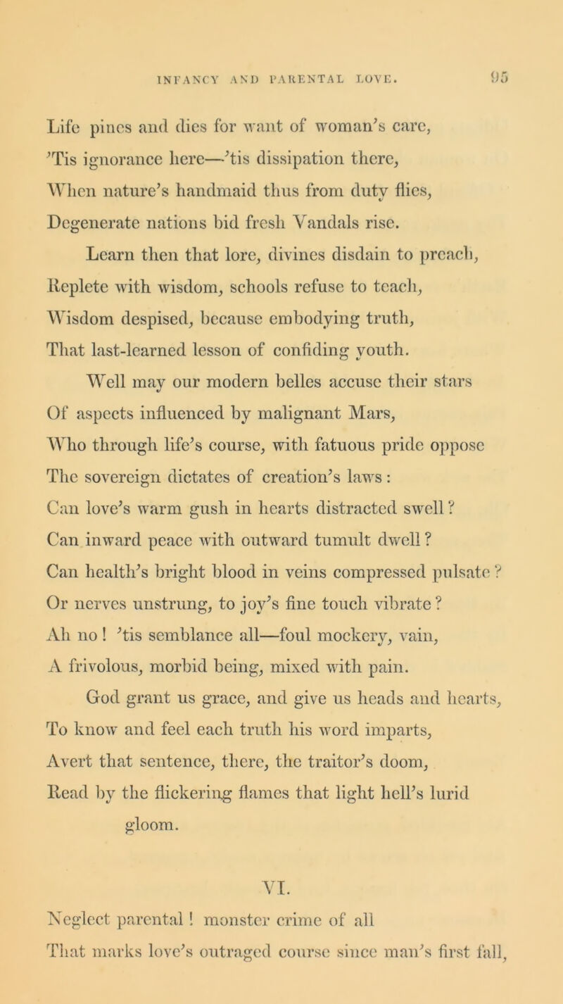 Life pines and dies for want of woman’s care, ’Tis ignorance here—’tis dissipation there, When nature’s handmaid thus from dutv flics, Degenerate nations bid fresh Vandals rise. Learn then that lore, divines disdain to preach, lteplcte with wisdom, schools refuse to teach, Wisdom despised, because embodying truth. That last-learned lesson of confiding youth. Well may our modern belles accuse their stars Of aspects influenced by malignant Mars, Who through life’s course, with fatuous pride oppose The sovereign dictates of creation’s laws: Can love’s warm gush in hearts distracted swrell ? Can inward peace with outward tumult dw^ell ? Can health’s bright blood in veins compressed pulsate ? Or nerves unstrung, to joy’s fine touch vibrate ? Ah no! ’tis semblance all—foul mockery, vain, A frivolous, morbid being, mixed with pain. God grant us grace, and give us heads and hearts. To know and feel each truth his word imparts, Avert that sentence, there, the traitor’s doom, Head by the flickering flames that light hell’s lurid gloom. VI. Neglect parental! monster crime of all That marks love’s outraged course since man’s first fall,