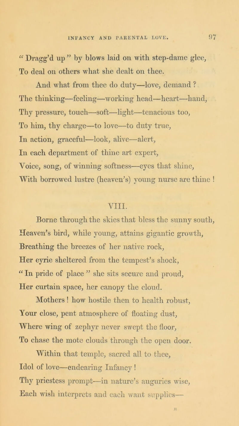 “ Dragg’d up ” by blows laid on with step-dame glee, To deal on others what she dealt on thee. And what from thee do duty—love, demand ? The thinking—feeling—working head—heart—hand, Thy pressure, touch—soft—light—tenacious too, To him, thy charge—to love—to duty true. In action, graceful—look, alive—alert, In each department of thine art expert, Voice, song, of winning softness—eyes that shine, With borrowed lustre (heaven’s) young nurse are thine ! VIII. Borne through the skies that bless the sunny south, Heaven’s bird, while young, attains gigantic growth, Breathing the breezes of her native rock, Her eyrie sheltered from the tempest’s shock, “ In pride of place ” she sits secure and proud, Her curtain space, her canopy the cloud. Mothers ! how hostile then to health robust, Your close, pent atmosphere of floating dust, Where wing of zephyr never swept the floor. To chase the mote clouds through the open door. Within that temple, sacred all to thee. Idol of love—endearing Infancy ! Thy priestess prompt'—in nature’s auguries wise, Each wish interprets and each want supplies— Jl