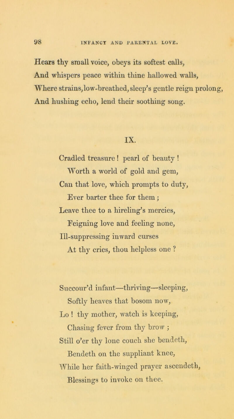 Hears thy sraall voice, obeys its softest calls, And whispers peace within thine hallowed walls, Where strains,low-breathed, sleep’s gentle reign prolong, And hushing echo, lend their soothing song. IX. Cradled treasure ! pearl of beauty ! Worth a world of gold and gem, Can that love, which prompts to duty, Ever barter thee for them; Leave thee to a hireling’s mercies, Feigning love and feeling none, Ill-suppressing inward curses At thy cries, thou helpless one ? Succour’d infant—thriving—sleeping, Softly heaves that bosom now, Lo ! thy mother, watch is keeping, Chasing fever from thy brow ; Still o’er thy lone couch she bendetli, Bendeth on the suppliant knee, While her faith-winged prayer ascendeth, Blessings to invoke on thee.