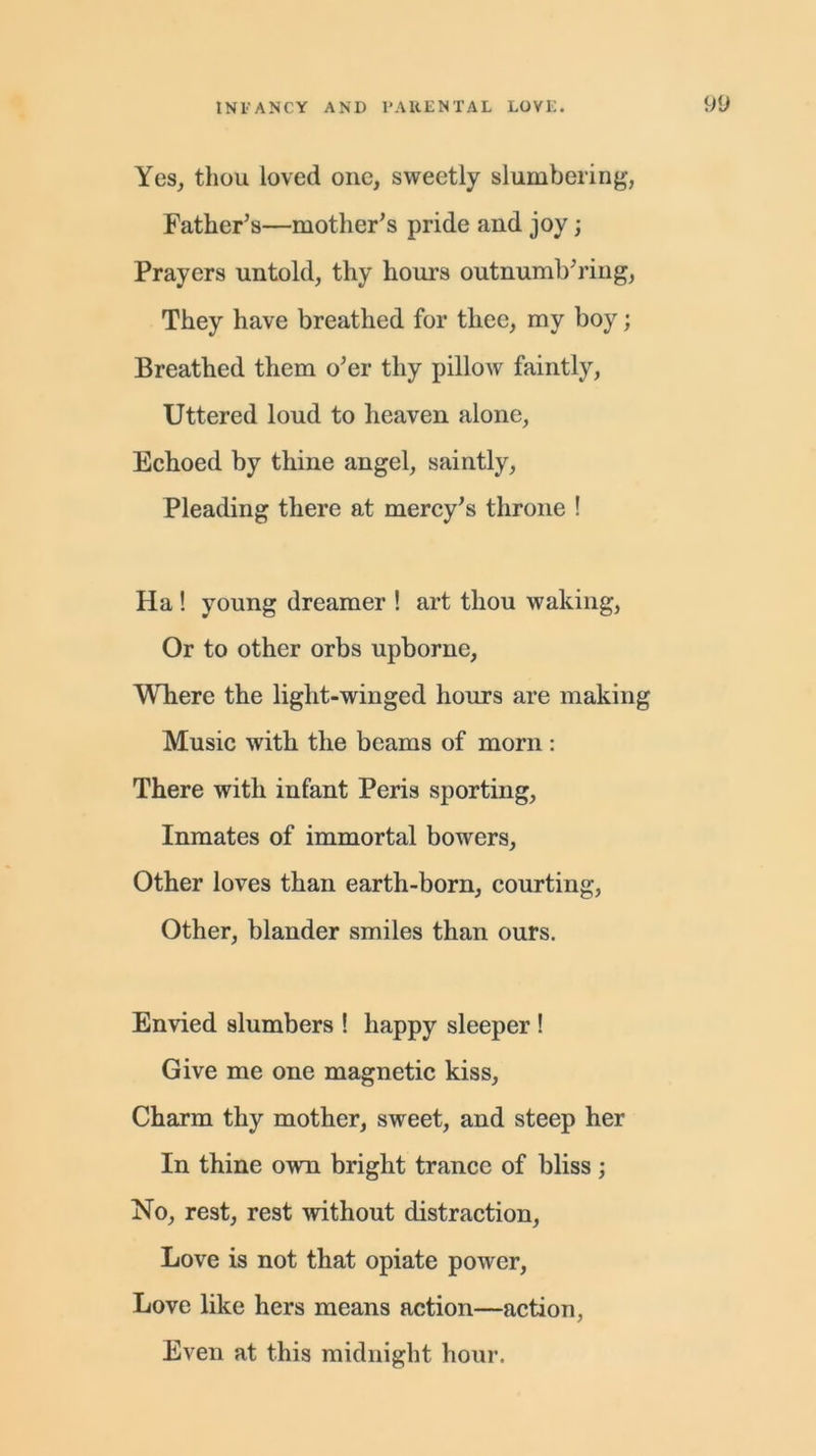 Yes, thou loved one, sweetly slumbering, Father’s—mother’s pride and joy; Prayers untold, thy hours outnumb’ring, They have breathed for thee, my boy; Breathed them o’er thy pillow faintly, Uttered loud to heaven alone, Echoed by thine angel, saintly, Pleading there at mercy’s throne ! Ha ! young dreamer ! art thou waking, Or to other orbs upborne, Where the light-winged hours are making Music with the beams of morn: There with infant Peris sporting, Inmates of immortal bowers. Other loves than earth-born, courting, Other, blander smiles than ours. Envied slumbers ! happy sleeper ! Give me one magnetic kiss. Charm thy mother, sweet, and steep her In thine own bright trance of bliss; No, rest, rest without distraction, Love is not that opiate power, Love like hers means action—action, Even at this midnight hour.