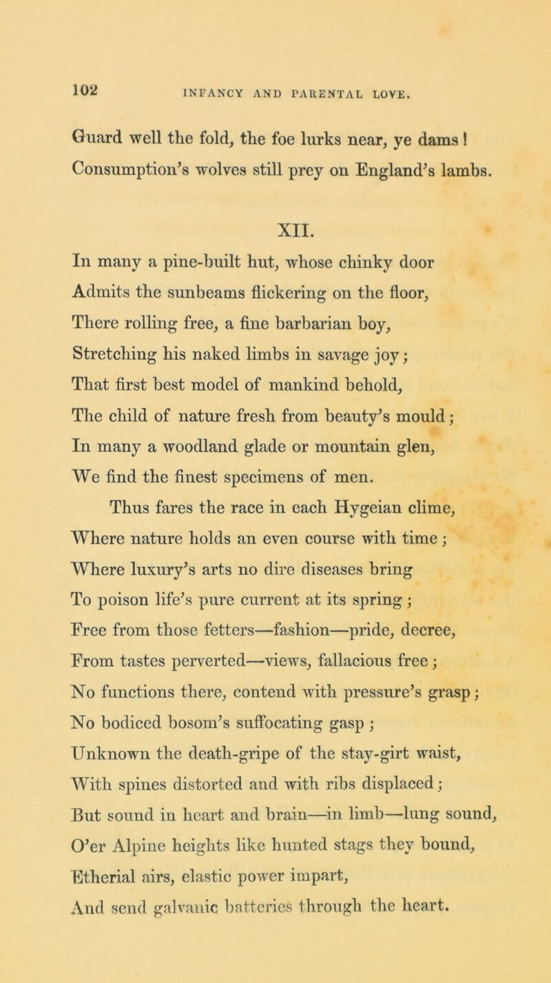 Guard well the fold, the foe lurks near, ye dams! Consumption’s wolves still prey on England’s lambs. XII. In many a pine-built hut, whose chinky door Admits the sunbeams flickering on the floor, There rolling free, a fine barbarian boy, Stretching his naked limbs in savage joy; That first best model of mankind behold. The child of nature fresh from beauty’s mould; In many a woodland glade or mountain glen, We find the finest specimens of men. Thus fares the race in each Hvgeian clime, Where nature holds an even course with time; Where luxury’s arts no dire diseases bring To poison life’s pure current at its spring; Free from those fetters—fashion—pride, decree, From tastes perverted—views, fallacious free; No functions there, contend with pressure’s grasp; No bodiced bosom’s suffocating gasp ; Unknown the death-gripe of the stay-girt waist. With spines distorted and with ribs displaced; But sound in heart and brain—in limb—lung sound. O’er Alpine heights like hunted stags they bound, Etherial airs, elastic power iuipart. And send galvanic batteries through the heart.