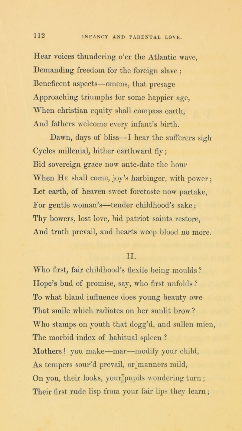 Hear voices thundering o’er the Atlantic wave, Demanding freedom for the foreign slave ; Beneficent aspects—omens, that presage Approaching triumphs for some happier age, When Christian equity shall compass earth, And fathers welcome everv infant’s birth. Dawn, days of bliss—I hear the sufferers sigh Cycles millenial, hither earthward fly; Bid sovereign grace now ante-date the hour When He shall come, joy’s harbinger, with powrer; Let earth, of heaven sweet foretaste now partake. For gentle woman’s—tender childhood’s sake; Thy bowers, lost love, bid patriot saints restore, And truth prevail, and hearts weep blood no more. II. Who first, fair childhood’s flexile being moulds ? Hope’s bud of promise, say, who first unfolds ? To what bland influence does young beauty owe That smile which radiates on her sunlit brow? Who stamps on youth that dogg’d, and sullen mien. The morbid index of habitual spleen ? Mothers ! you make—mar—modify your child, As tempers sour’d prevail, or^manners mild, On you, their looks, your pupils wondering turn; Their first rude lisp from your fair lips they learn;