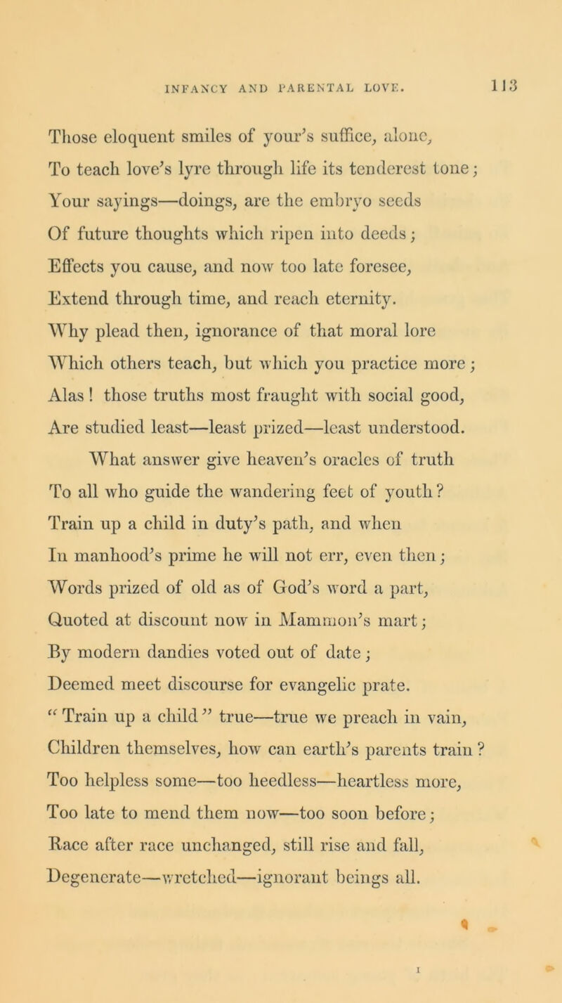 Those eloquent smiles of your’s suffice, alone. To teach love’s lyre through life its tenderest tone; Your sayings—doings, are the embryo seeds Of future thoughts which ripen into deeds; Effects you cause, and now too late foresee, Extend through time, and reach eternity. Why plead then, ignorance of that moral lore Which others teach, but which you practice more; Alas! those truths most fraught with social good, Are studied least—least prized—least understood. What answer give heaven’s oracles of truth To all who guide the wandering feet of youth? Train up a child in duty’s path, and when In manhood’s prime he will not err, even then; Words prized of old as of God’s word a part, Quoted at discount now in Mammon’s mart; By modern dandies voted out of date; Deemed meet discourse for evangelic prate. “ Train up a child ” true—true we preach in vain. Children themselves, how can earth’s parents train ? Too helpless some—too heedless—heartless more, Too late to mend them now—too soon before; Race after race unchanged, still rise and fall, Degenerate—wretched—ignorant beings all. 1