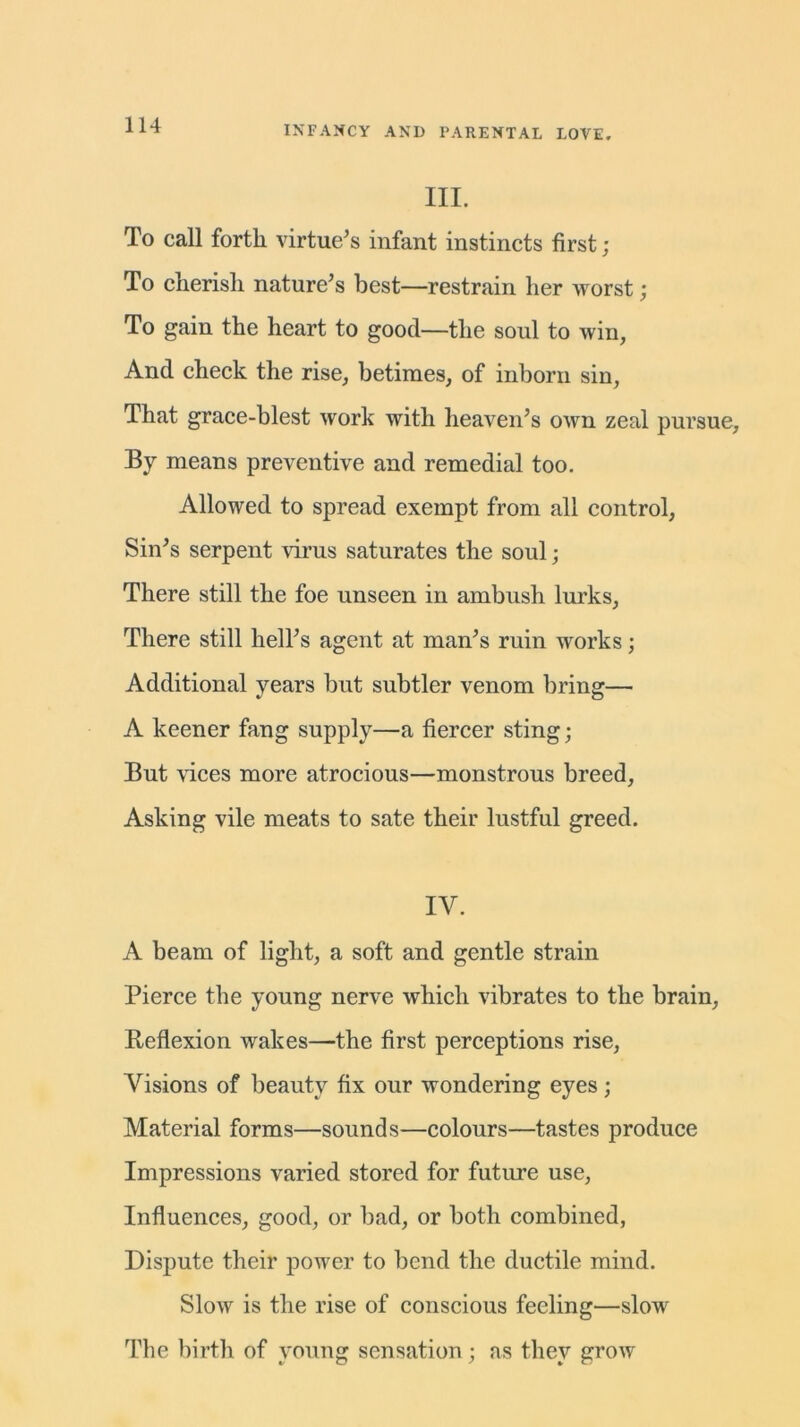 III. To call forth virtue's infant instincts first; To cherish nature's best—restrain her worst; To gain the heart to good—the soul to win, And check the rise, betimes, of inborn sin, That grace-blest work with heaven’s own zeal pursue. By means preventive and remedial too. Allowed to spread exempt from all control, Sin's serpent virus saturates the soul; There still the foe unseen in ambush lurks, There still hell's agent at man's ruin works; Additional years but subtler venom bring:— A keener fang supply—a fiercer sting; But vices more atrocious—monstrous breed. Asking vile meats to sate their lustful greed. IV. A beam of light, a soft and gentle strain Pierce the young nerve which vibrates to the brain, Reflexion wakes—the first perceptions rise, Visions of beauty fix our wondering eyes; Material forms—sounds—colours—tastes produce Impressions varied stored for future use, Influences, good, or bad, or both combined, Dispute their power to bend the ductile mind. Slow is the rise of conscious feeling—slow The birth of young sensation; as they grow