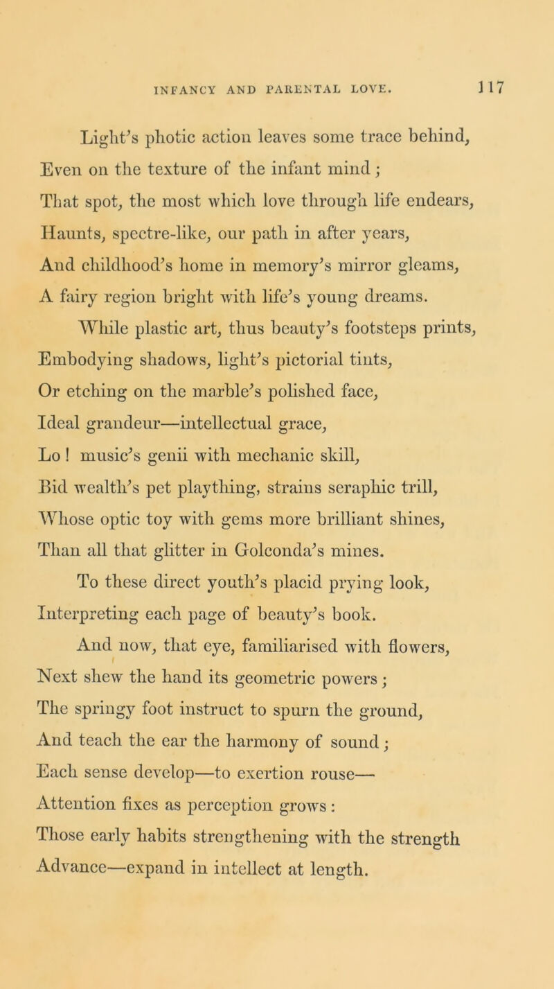 Light’s photic action leaves some trace behind, Even on the texture of the infant mind; That spot, the most which love through life endears, Haunts, spectre-like, our path in after years, And childhood’s home in memory’s mirror gleams, A fairy region bright with life’s young dreams. While plastic art, thus beauty’s footsteps prints, Embodying shadows, light’s pictorial tints, Or etching on the marble’s polished face, Ideal grandeur—intellectual grace, Lo ! music’s genii with mechanic skill, Bid wealth’s pet plaything, strains seraphic trill, Whose optic toy with gems more brilliant shines, Than all that glitter in Golconda’s mines. To these direct youth’s placid prying look, Interpreting each page of beauty’s book. And now, that eye, familiarised with flowers, Next shew the hand its geometric powers; The springy foot instruct to spurn the ground, And teach the ear the harmony of sound; Each sense develop—to exertion rouse— Attention fixes as perception grows: Those early habits strengthening with the strength Advance—expand in intellect at length.