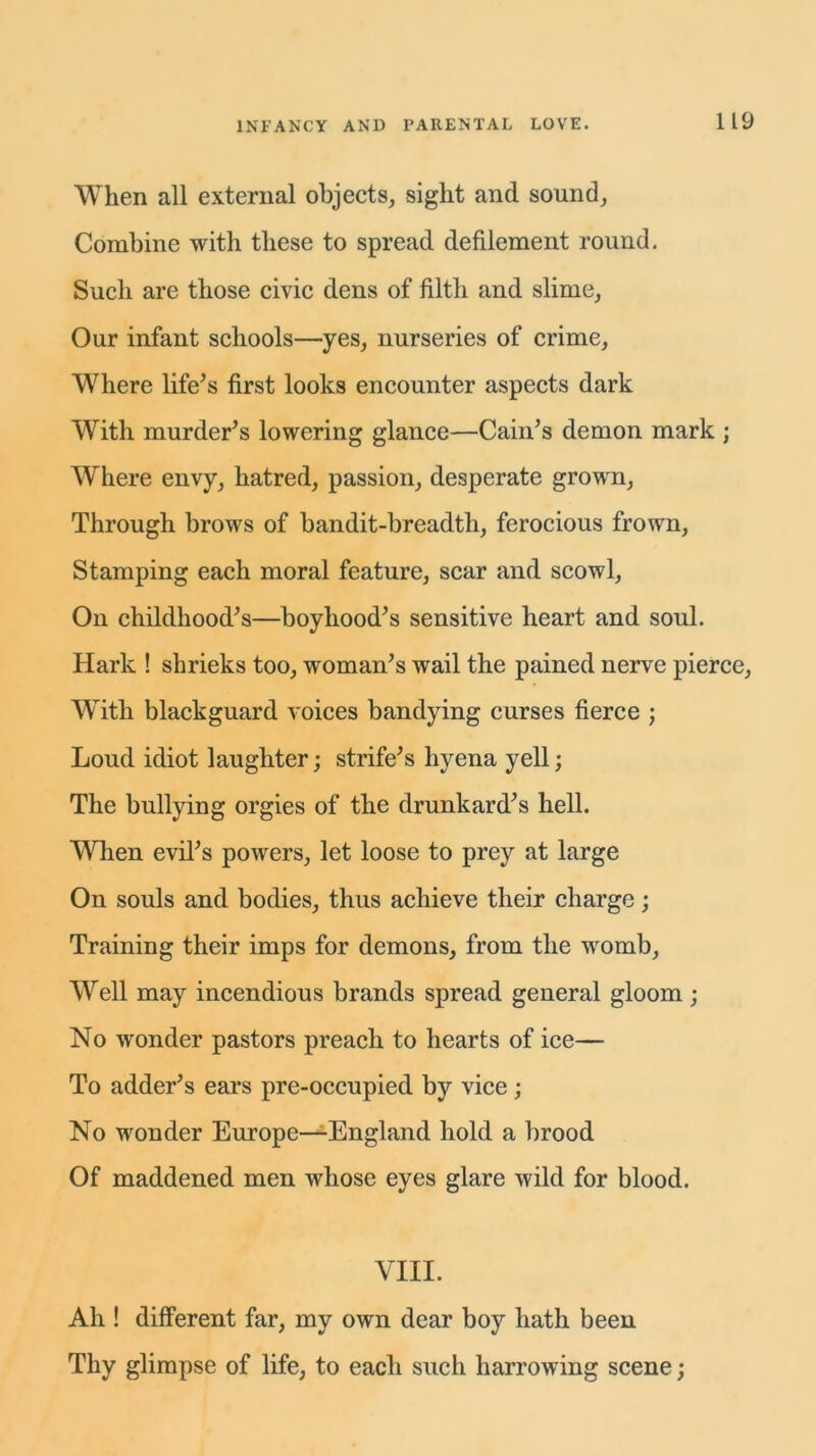 When all external objects, sight and sound, Combine with these to spread defilement round. Such are those civic dens of filth and slime, Our infant schools—yes, nurseries of crime, Where life’s first looks encounter aspects dark With murder’s lowering glance—Cain’s demon mark ; Where envy, hatred, passion, desperate grown, Through brows of bandit-breadth, ferocious frown, Stamping each moral feature, scar and scowl, On childhood’s—boyhood’s sensitive heart and soul. Hark ! shrieks too, woman’s wail the pained nerve pierce, With blackguard voices bandying curses fierce ; Loud idiot laughter; strife’s hyena yell; The bullying orgies of the drunkard’s hell. When evil’s powers, let loose to prey at large On souls and bodies, thus achieve their charge; Training their imps for demons, from the womb, Well may incendious brands spread general gloom ; No wonder pastors preach to hearts of ice— To adder’s ears pre-occupied by vice ; No wonder Europe—England hold a brood Of maddened men whose eyes glare wild for blood. VIII. Ah ! different far, my own dear boy hath been Thy glimpse of life, to each such harrowing scene;