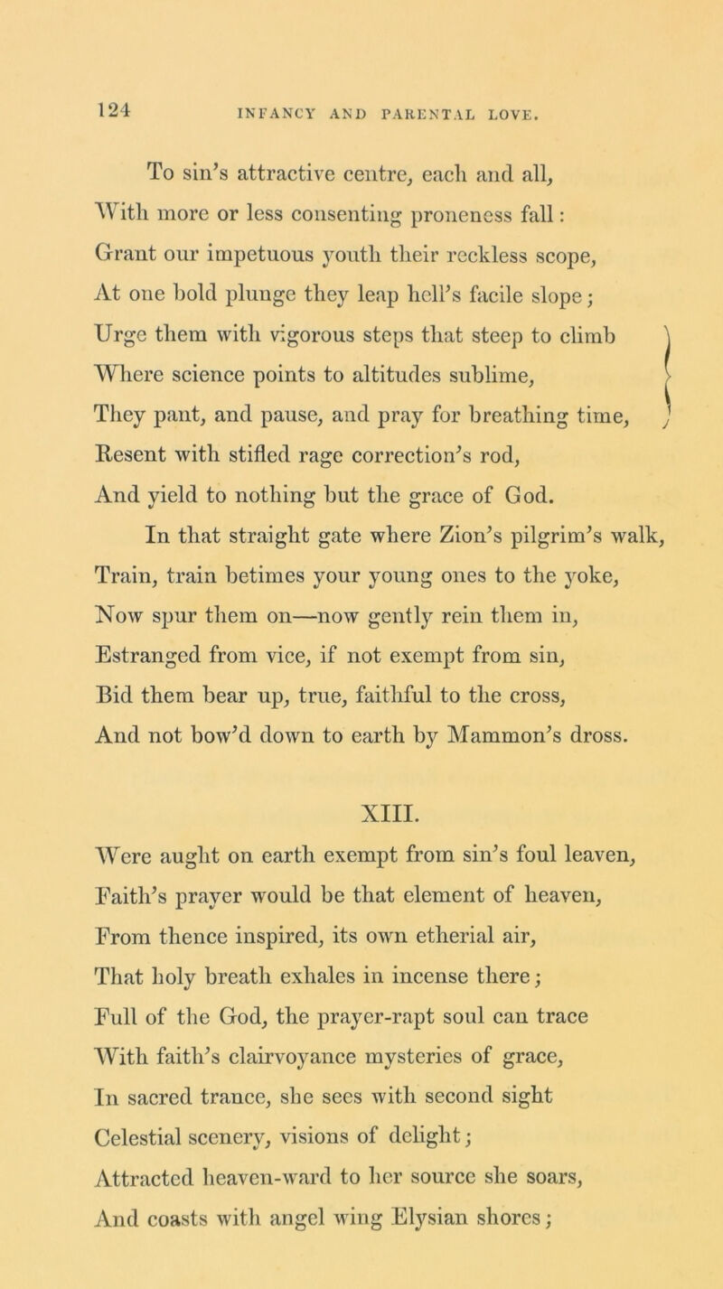 To sin’s attractive centre, each and all. With more or less consenting proneness fall: Grant our impetuous youth their reckless scope, At one hold plunge they leap hell’s facile slope; Urge them with vigorous steps that steep to climb ] Where science points to altitudes sublime, They pant, and pause, and pray for breathing time, Resent with stifled rage correction’s rod, And yield to nothing but the grace of God. In that straight gate where Zion’s pilgrim’s walk, Train, train betimes your young ones to the yoke, Now spur them on—now gently rein them in, Estranged from vice, if not exempt from sin, Bid them bear up, true, faithful to the cross, And not bow’d down to earth by Mammon’s dross. XIII. Were aught on earth exempt from sin’s foul leaven, Eaith’s prayer would be that element of heaven, From thence inspired, its own etherial air, That holy breath exhales in incense there; Full of the God, the prayer-rapt soul can trace With faith’s clairvoyance mysteries of grace. In sacred trance, she sees with second sight Celestial scenery, visions of delight; Attracted heaven-ward to her source she soars, And coasts with angel wing Elysian shores;