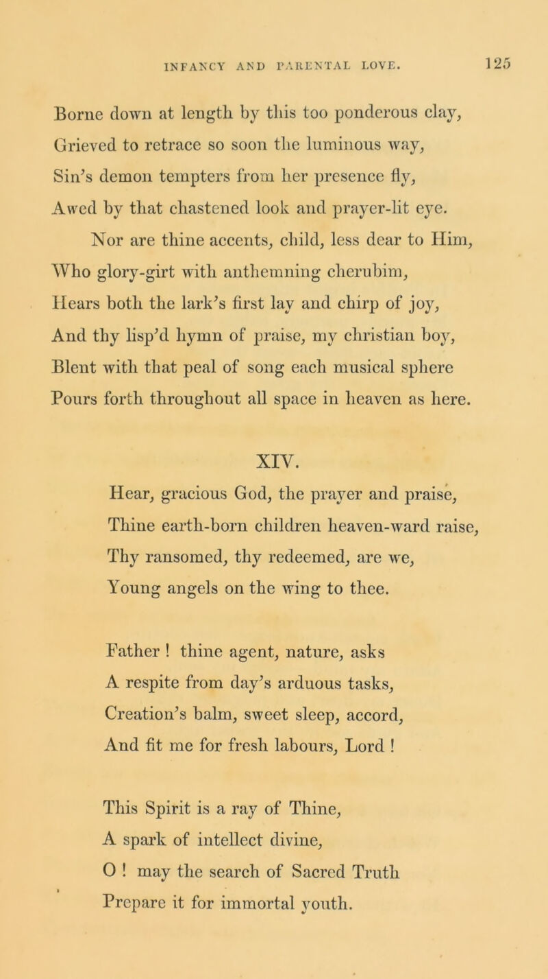 Borne clown at length by this too ponderous clay, Grieved to retrace so soon the luminous way, Sin’s demon tempters from her presence fly, Awed by that chastened look and prayer-lit eye. Nor are thine accents, child, less dear to Him, Who glory-girt with anthemning cherubim, Hears both the lark’s first lay and chirp of joy, And thy lisp’d hymn of praise, my Christian boy, Blent with that peal of song each musical sphere Pours forth throughout all space in heaven as here. XIV. Hear, gracious God, the prayer and praise, Thine earth-born children heaven-ward raise, Thy ransomed, thy redeemed, are we, Young angels on the wing to thee. Father ! thine agent, nature, asks A respite from day’s arduous tasks, Creation’s halm, sweet sleep, accord, And fit me for fresh labours, Lord ! This Spirit is a ray of Thine, A spark of intellect divine, 0 ! may the search of Sacred Truth » Prepare it for immortal youth.