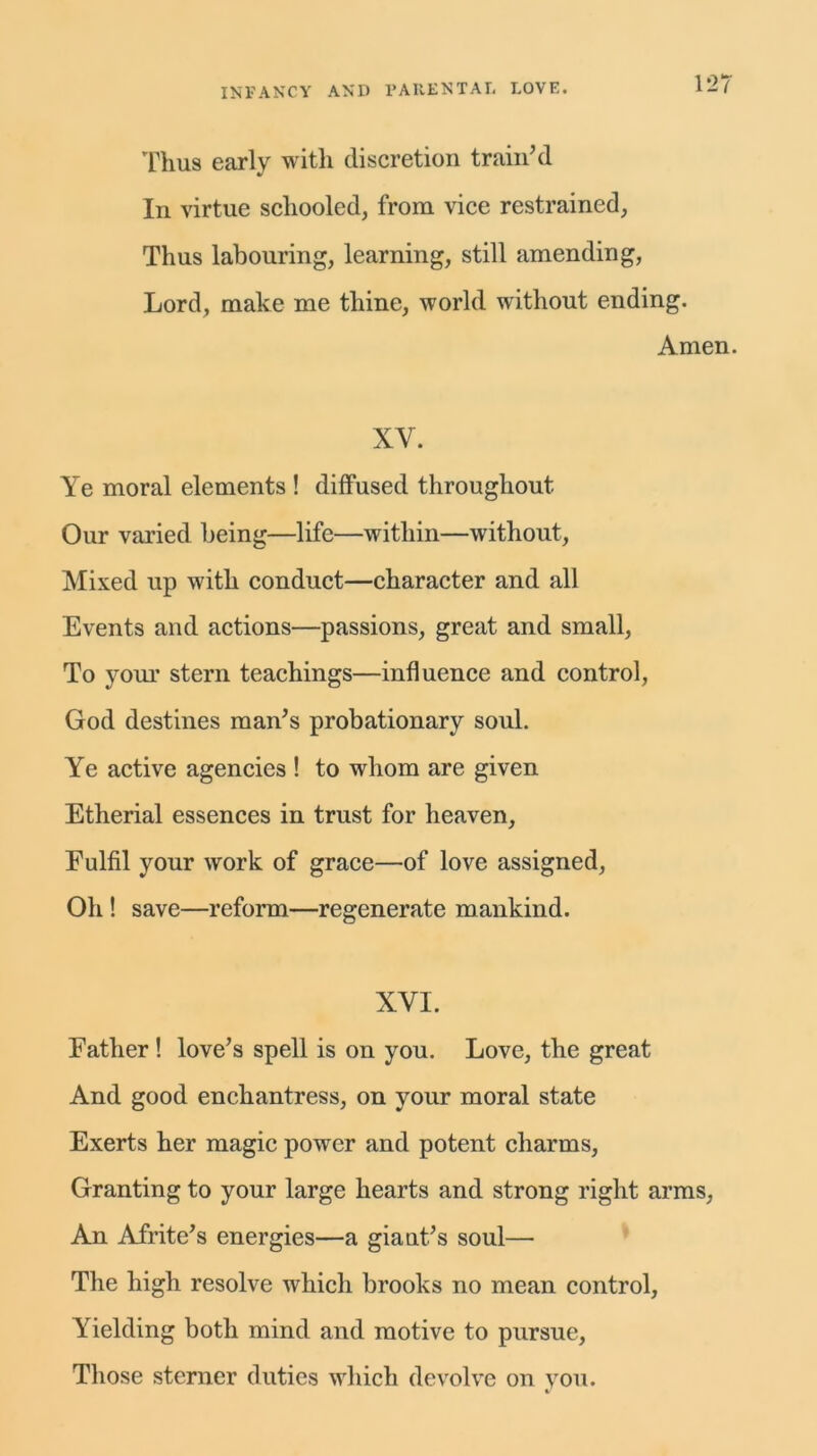 Thus early with discretion train’d In virtue schooled, from vice restrained, Thus labouring, learning, still amending, Lord, make me thine, world without ending. Amen. XY. Ye moral elements ! diffused throughout Our varied being—life—within—without, Mixed up with conduct—character and all Events and actions—passions, great and small, To your stern teachings—influence and control, God destines man’s probationary soul. Ye active agencies ! to whom are given Etherial essences in trust for heaven, Fulfil your work of grace—of love assigned, Oh ! save—reform—regenerate mankind. XYI. Father ! love’s spell is on you. Love, the great And good enchantress, on your moral state Exerts her magic power and potent charms, Granting to your large hearts and strong right arms, An Afrite’s energies—a giant’s soul— The high resolve which brooks no mean control, Yielding both mind and motive to pursue, Those sterner duties which devolve on you.