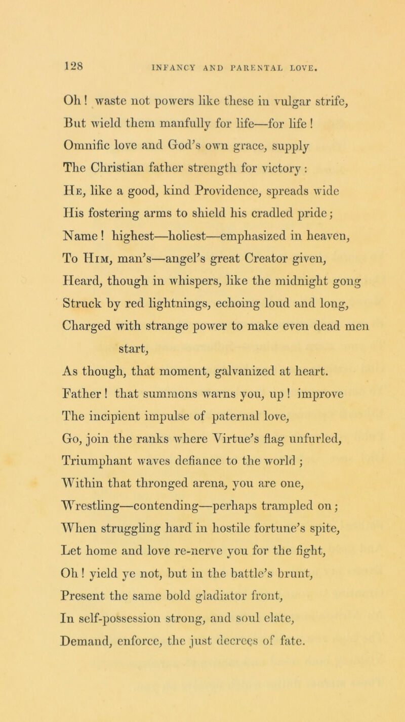 Oh ! waste not powers like these in vulgar strife, But wield them manfully for life—for life ! Omnific love and God’s own grace, supply The Christian father strength for victory : He, like a good, kind Providence, spreads wide His fostering arms to shield his cradled pride; Name ! highest—holiest—emphasized in heaven, To Him, man’s—angel’s great Creator given, Heard, though in whispers, like the midnight gong Struck by red lightnings, echoing loud and long, Charged with strange power to make even dead men start, As though, that moment, galvanized at heart. Father ! that summons warns you, up ! improve The incipient impulse of paternal love, Go, join the ranks where Virtue’s flag unfurled. Triumphant waves defiance to the world ; Within that thronged arena, you are one, Wrestling—contending—perhaps trampled on ; When struggling hard in hostile fortune’s spite, Let home and love re-nerve you for the fight, Oh ! yield ye not, but in the battle’s brunt, Present the same bold gladiator front, In self-possession strong, and soul elate, Demand, enforce, the just decrees of fate.