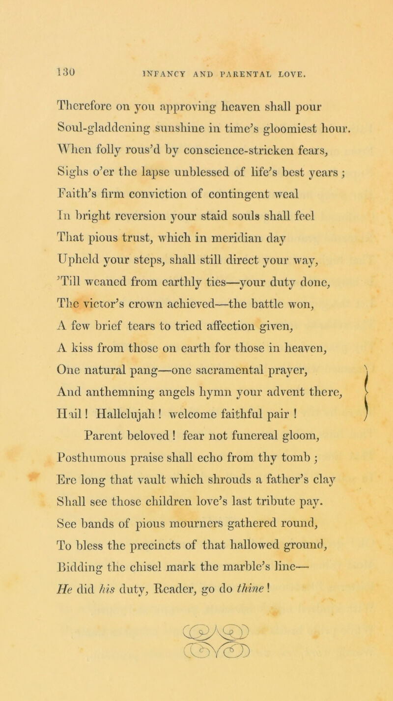 Therefore on you approving heaven shall pour Soul-gladdening sunshine in time’s gloomiest hour. When folly rous’d by conscience-stricken fears, Sighs o’er the lapse unblessed of life’s best years ; Faith’s firm conviction of contingent weal Tn bright reversion your staid souls shall feel That pious trust, which in meridian day Upheld your steps, shall still direct your way, ’Till weaned from earthly ties—your duty done, The victor’s crown achieved—the battle won, A few brief tears to tried affection given, A kiss from those on earth for those in heaven, One natural pang—one sacramental prayer, And anthemning angels hymn your advent there, Hail! Hallelujah ! welcome faithful pair ! Parent beloved ! fear not funereal gloom, Posthumous praise shall echo from thy tomb ; Ere long that vault which shrouds a father’s clay Shall see those children love’s last tribute pay. See bands of pious mourners gathered round, To bless the precincts of that hallowed ground, Bidding the chisel mark the marble’s line— He did his duty, Header, go do thine! (£ GSy©)