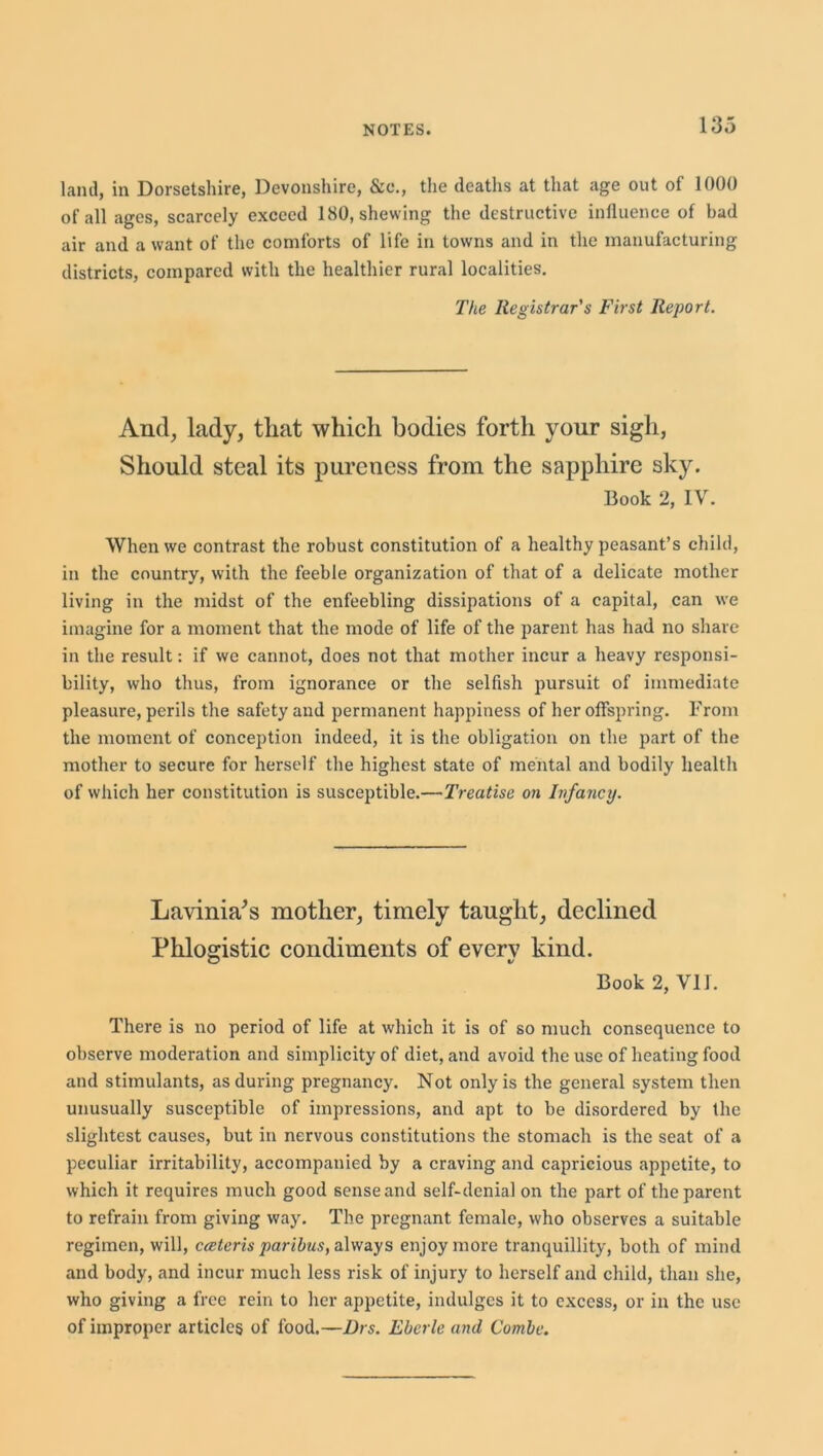 land, in Dorsetshire, Devonshire, &c., the deaths at that age out of 1000 of all ages, scarcely exceed 180, shewing the destructive influence of bad air and a want of the comforts of life in towns and in the manufacturing districts, compared with the healthier rural localities. The Registrar's First Report. And, lady, that which bodies forth your sigh, Should steal its pureness from the sapphire sky. Book 2, IV. When we contrast the robust constitution of a healthy peasant’s child, in the country, with the feeble organization of that of a delicate mother living in the midst of the enfeebling dissipations of a capital, can we imagine for a moment that the mode of life of the parent has had no share in the result: if we cannot, does not that mother incur a heavy responsi- bility, who thus, from ignorance or the selfish pursuit of immediate pleasure, perils the safety and permanent happiness of her offspring. From the moment of conception indeed, it is the obligation on the part of the mother to secure for herself the highest state of mental and bodily health of which her constitution is susceptible.—Treatise on Infancy. Lavinia’s mother, timely taught, declined Phlogistic condiments of everv kind. O v Book 2, Vll. There is no period of life at which it is of so much consequence to observe moderation and simplicity of diet, and avoid the use of heating food and stimulants, as during pregnancy. Not only is the general system then unusually susceptible of impressions, and apt to be disordered by the slightest causes, but in nervous constitutions the stomach is the seat of a peculiar irritability, accompanied by a craving and capricious appetite, to which it requires much good sense and self-denial on the part of the parent to refrain from giving way. The pregnant female, who observes a suitable regimen, will, ecsteris paribus, always enjoy more tranquillity, both of mind and body, and incur much less risk of injury to herself and child, than she, who giving a free rein to her appetite, indulges it to excess, or in the use of improper articles of food.—Brs. Ebcrle and Combe.