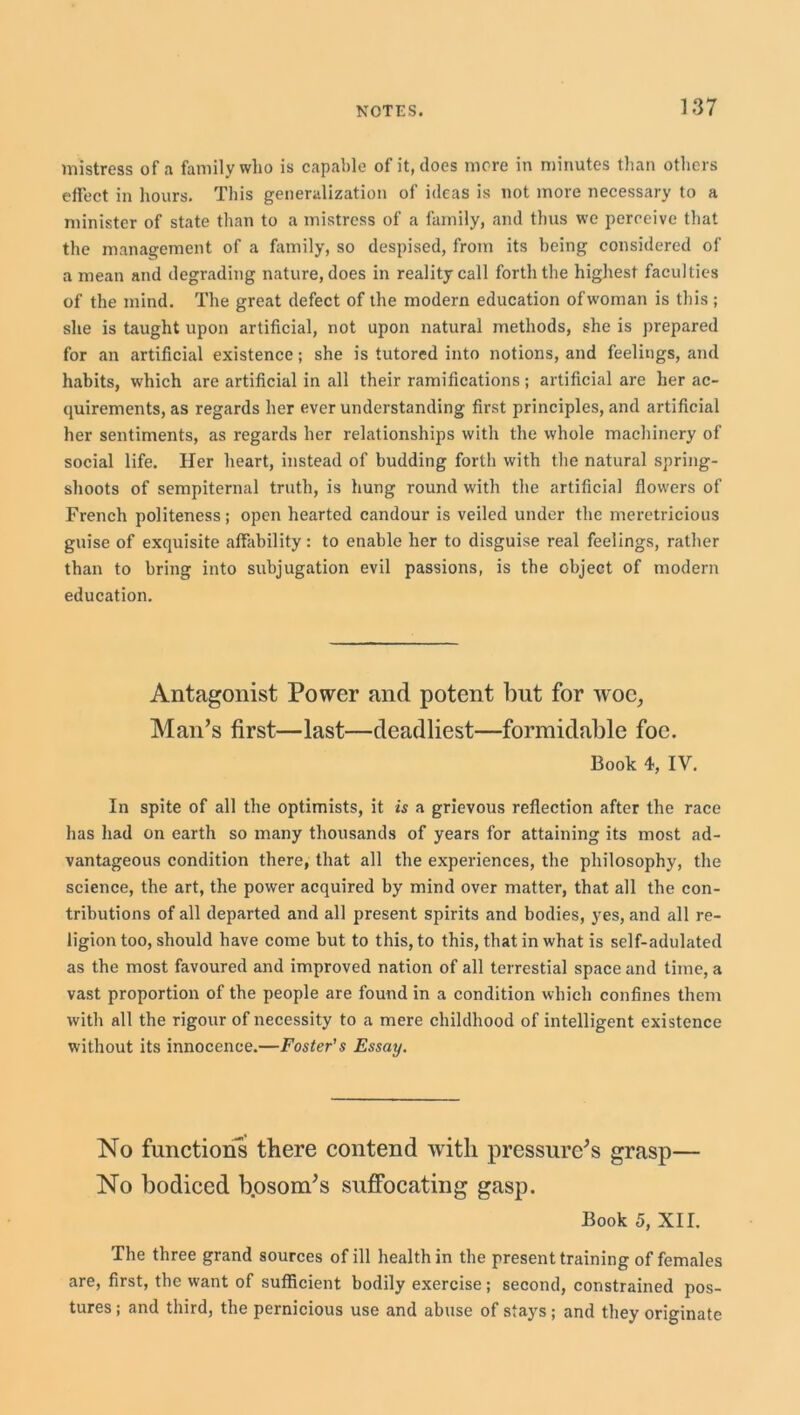 mistress of a family who is capable of it, does more in minutes than others effect in hours. This generalization of ideas is not more necessary to a minister of state than to a mistress of a family, and thus we perceive that the management of a family, so despised, from its being considered of a mean and degrading nature, does in reality call forth the highest faculties of the mind. The great defect of the modern education ofwoman is this ; she is taught upon artificial, not upon natural methods, she is prepared for an artificial existence; she is tutored into notions, and feelings, and habits, which are artificial in all their ramifications; artificial are her ac- quirements, as regards her ever understanding first principles, and artificial her sentiments, as regards her relationships with the whole machinery of social life. Her heart, instead of budding forth with the natural spring- shoots of sempiternal truth, is hung round with the artificial flowers of French politeness; open hearted candour is veiled under the meretricious guise of exquisite affability: to enable her to disguise real feelings, rather than to bring into subjugation evil passions, is the object of modern education. Antagonist Power and potent but for woe, Man’s first—last—deadliest—formidable foe. Book 4, IY. In spite of all the optimists, it is a grievous reflection after the race has had on earth so many thousands of years for attaining its most ad- vantageous condition there, that all the experiences, the philosophy, the science, the art, the power acquired by mind over matter, that all the con- tributions of all departed and all present spirits and bodies, yes, and all re- ligion too, should have come but to this, to this, that in what is self-adulated as the most favoured and improved nation of all terrestial space and time, a vast proportion of the people are found in a condition which confines them with all the rigour of necessity to a mere childhood of intelligent existence without its innocence.—Foster's Essay. No functions there contend with pressure’s grasp— No bodiced b.osom’s suffocating gasp. Book 5, XII. The three grand sources of ill health in the present training of females are, first, the want of sufficient bodily exercise; second, constrained pos- tures ; and third, the pernicious use and abuse of stays; and they originate