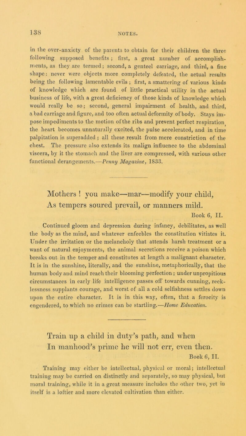 188 in the over-anxiety of the parents to obtain for their children the three following supposed benefits ; first, a great number of accomplish- ments, as they are termed; second, a genteel carriage, and third, a fine shape: never were objects more completely defeated, the actual results being the following lamentable evils ; first, a smattering of various kinds of knowledge which are found of little practical utility in the actual business of life, with a great deficiency of those kinds of knowledge which would really be so; second, general impairment of health, and third, a bad carriage and figure, and too often actual deformity of body. Stays im- pose impediments to the motion of the ribs and prevent perfect respiration the heart becomes unnaturally excited, the pulse accelerated, and in time palpitation is superadded ; all these result from mere constriction of the chest. The pressure also extends its malign influence to the abdominal viscera, by it the stomach and the liver are compressed, with various other functional derangements.—Penny Magazine, 1833. Mothers ! you make—mar—modify your child, As tempers soured prevail, or manners mild. Book 6, II. Continued gloom and depression during infancy, debilitates, as well the body as the mind, and whatever enfeebles the constitution vitiates it. Under the irritation or the melancholy that attends harsh treatment or a want of natural enjoyments, the animal secretions receive a poison which breaks out in the temper and constitutes at length a malignant character. It is in the sunshine, literally, and the sunshine, metaphorically, that the human body and mind reach their blooming perfection; under unpropitious circumstances in early life intelligence passes off towards cunning, reck- lessness supplants courage, and worst of all a cold selfishness settles down upon the entire character. It is in this way, often, that a ferocity is engendered, to which no crimes can be startling.—Home Education. Train up a child in duty's path, and when In manhood's prime he will not err, even then. Book C, II. Training may either be intellectual, physical or moral; intellectual training may be carried on distinctly and separately, so may physical, hut moral training, while it in a great measure includes the other two, yet iu itself is a loftier and more elevated cultivation than either.