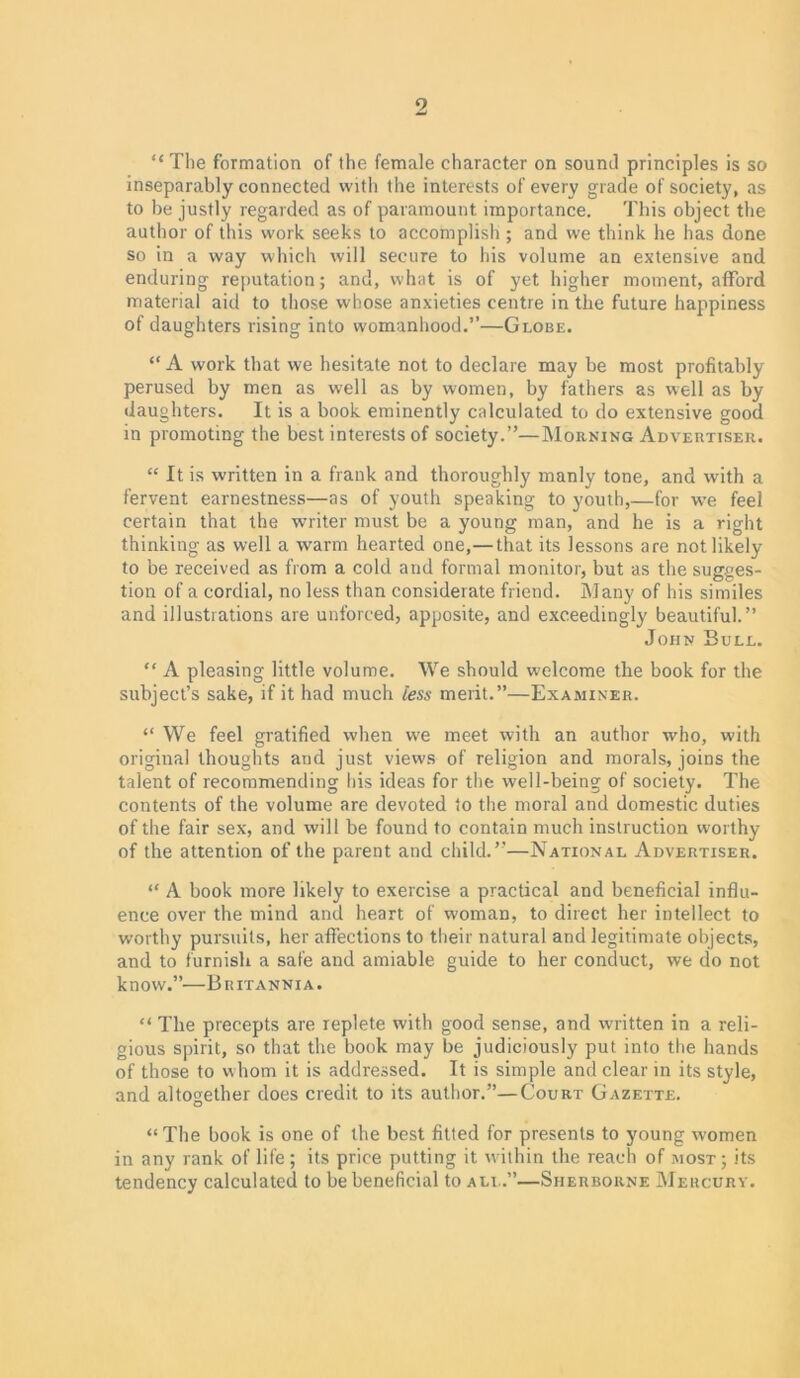 2 “ The formation of the female character on sound principles is so inseparably connected with the interests of every grade of society, as to be justly regarded as of paramount importance. This object the author of this work seeks to accomplish ; and we think he has done so in a way which will secure to his volume an extensive and enduring reputation; and, what is of yet higher moment, afford material aid to those whose anxieties centre in the future happiness of daughters rising into womanhood.”—Globe. “ A work that we hesitate not to declare may be most profitably perused by men as well as by women, by fathers as well as by daughters. It is a book eminently calculated to do extensive good in promoting the best interests of society.”—Morning Advertiser. “ It is written in a frank and thoroughly manly tone, and wdth a fervent earnestness—as of youth speaking to youth,—for we feel certain that the writer must be a young man, and he is a right thinking as well a warm hearted one,—that its lessons are not likely to be received as from a cold and formal monitor, but as the sugges- tion of a cordial, no less than considerate friend. Many of his similes and illustrations are unforced, apposite, and exceedingly beautiful.” John Bull. “ A pleasing little volume. We should welcome the book for the subject’s sake, if it had much less merit.”—Examiner. “ We feel gratified when we meet with an author who, with original thoughts and just views of religion and morals, joins the talent of recommending his ideas for the well-being of society. The contents of the volume are devoted to the moral and domestic duties of the fair sex, and will be found to contain much instruction worthy of the attention of the parent and child.”—National Advertiser. “ A book more likely to exercise a practical and beneficial influ- ence over the mind and heart of woman, to direct her intellect to worthy pursuits, her affections to their natural and legitimate objects, and to furnish a safe and amiable guide to her conduct, we do not know.”—Britannia. “ The precepts are replete with good sense, and written in a reli- gious spirit, so that the book may be judiciously put into the hands of those to whom it is addressed. It is simple and clear in its style, and altoo,ether does credit to its author.”—Court Gazette. O “The book is one of the best fitted for presents to young women in any rank of life ; its price putting it within the reach of most ; its tendency calculated to be beneficial to all.”—Sherborne Mercury.