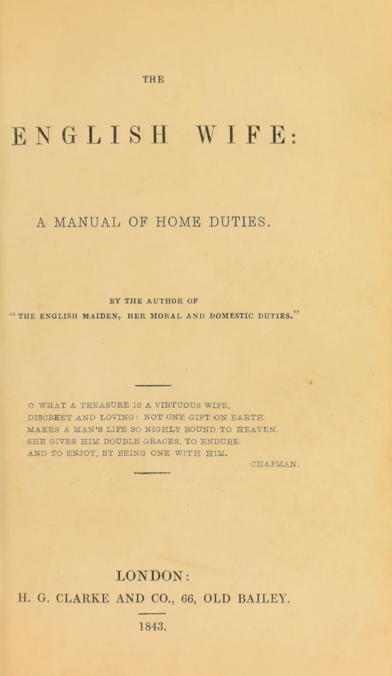 THE E N G L I S H W I F E: A MANUAL OF HOME DUTIES. BY THE AUTHOR OF “THE ENGLISH MAIDEN, HEP. MORAL AND DOMESTIC DUTIES.” O WHAT A TREASURE IS A VIRTUOUS WIFE, DISCREET AND LOVING! NOT ONE GIFT ON EARTH MAKES A MAN’S LIFE SO NIGHLY BOUND TO HEAVEN. SHE GIVES HIM DOUBLE GRACES, TO ENDURE AND TO ENJOY, BY BEING ONE WITH HIM. CHAPMAN. LONDON: H. G. CLARKE AND CO., 66, OLD BAILEY. 1843
