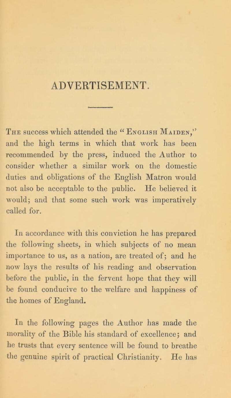 ADVERTISEMENT. The success which attended the “English Maiden,” and the high terms in which that work lias been recommended by the press, induced the Author to consider whether a similar work on the domestic duties and obligations of the English Matron would not also be acceptable to the public. He believed it would; and that some such work was imperatively called for. In accordance with this conviction he has prepared the following sheets, in which subjects of no mean importance to us, as a nation, are treated of; and he now lays the results of his reading and observation before the public, in the fervent hope that they will be found conducive to the welfare and happiness of the homes of England. In the following pages the Author has made the morality of the Bible his standard of excellence; and he trusts that every sentence will be found to breathe the genuine spirit of practical Christianity. He has