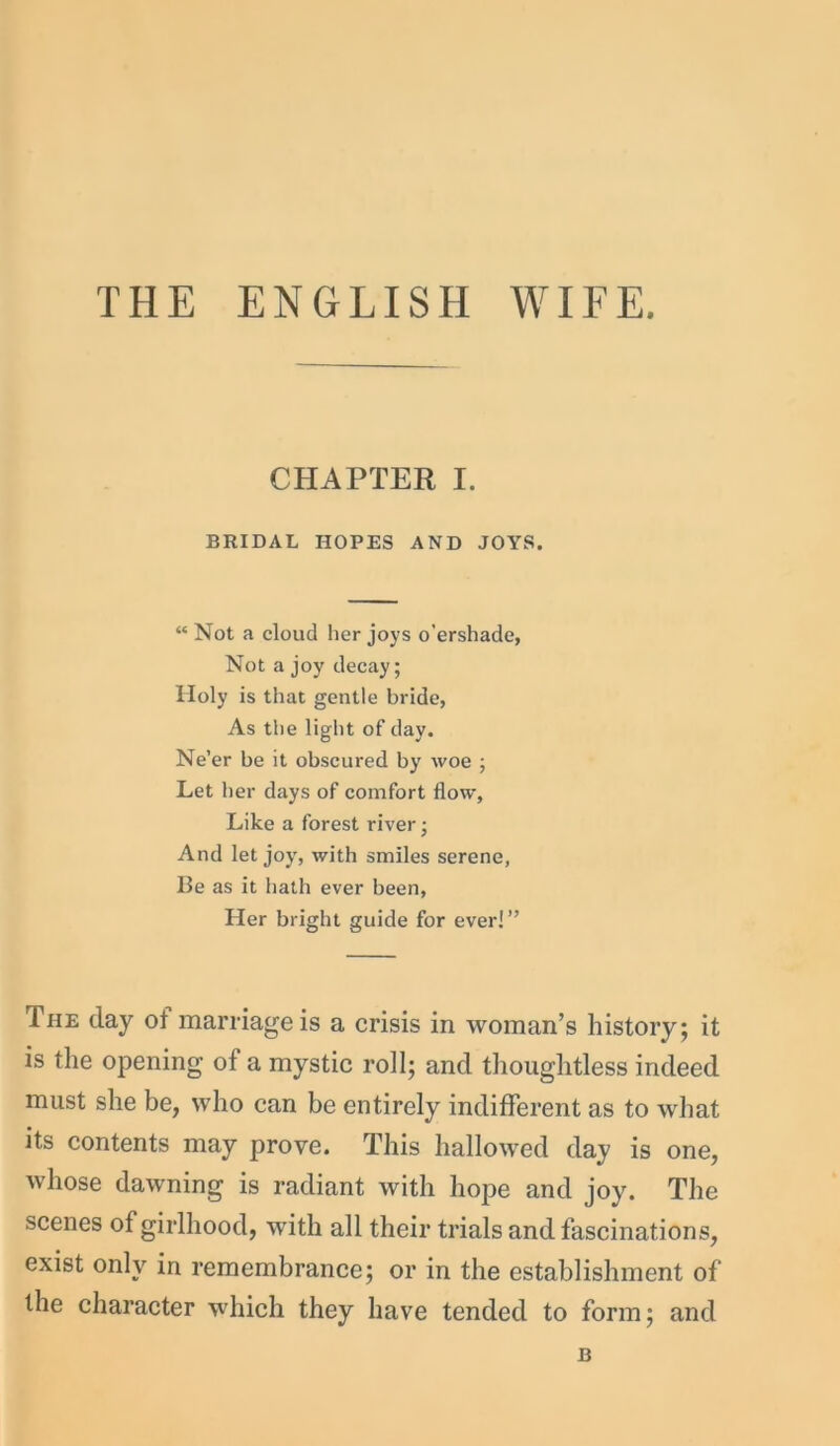 THE ENGLISH WIFE. CHAPTER I. BRIDAL HOPES AND JOYS. “ Not a cloud her joys o'ershade, Not a joy decay; Holy is that gentle bride, As the light of day. Ne’er be it obscured by woe ; Let her days of comfort flow, Like a forest river; And let joy, with smiles serene, Be as it hath ever been, Her bright guide for ever!” The (lay ol marriage is a crisis in woman’s history; it is the opening of a mystic roll; and thoughtless indeed must she be, who can be entirely indifferent as to what its contents may prove. This hallowed day is one, whose dawning is radiant with hope and joy. The scenes of girlhood, with all their trials and fascinations, exist only in remembrance; or in the establishment of the character which they have tended to form; and B