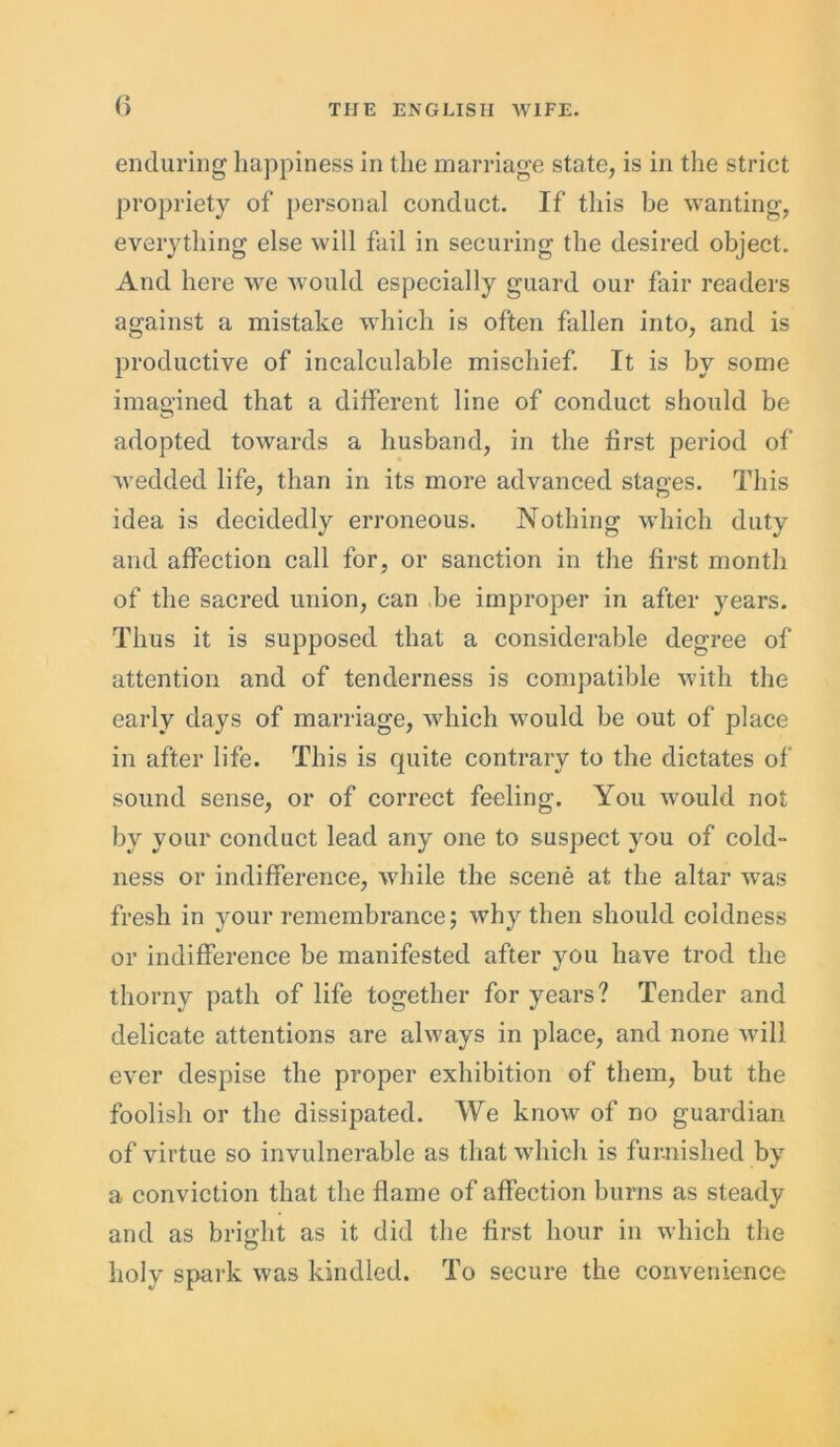 enduring happiness in the marriage state, is in the strict propriety of personal conduct. If this be wanting, everything else will fail in securing the desired object. And here we would especially guard our fair readers against a mistake which is often fallen into, and is productive of incalculable mischief. It is by some imagined that a different line of conduct should be adopted towards a husband, in the first period of wedded life, than in its more advanced stages. This idea is decidedly erroneous. Nothing which duty and affection call for, or sanction in the first month of the sacred union, can be improper in after years. Thus it is supposed that a considerable degree of attention and of tenderness is compatible with the early days of marriage, which would be out of place in after life. This is quite contrary to the dictates of sound sense, or of correct feeling. You would not by your conduct lead any one to suspect you of cold- ness or indifference, while the scene at the altar was fresh in your remembrance; why then should coldness or indifference be manifested after you have trod the thorny path of life together for years? Tender and delicate attentions are always in place, and none will ever despise the proper exhibition of them, but the foolish or the dissipated. We know of no guardian of virtue so invulnerable as that which is furnished by a conviction that the flame of affection burns as steady and as bright as it did the first hour in which the holy spark was kindled. To secure the convenience