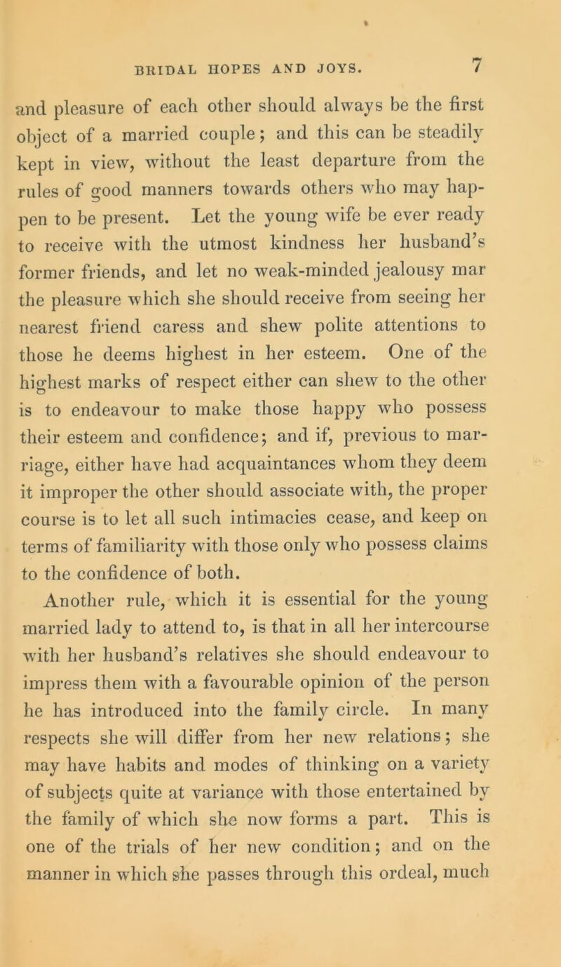 and pleasure of each other should always be the first object of a married couple; and this can be steadily kept in view, without the least departure from the rules of good manners towards others who may hap- pen to be present. Let the young wife be ever ready to receive with the utmost kindness her husband’s former friends, and let no weak-minded jealousy mar the pleasure which she should receive from seeing her nearest friend caress and shew polite attentions to those he deems highest in her esteem. One of the highest marks of respect either can shew to the other is to endeavour to make those happy who possess their esteem and confidence; and if, previous to mar- riage, either have had acquaintances whom they deem it improper the other should associate with, the proper course is to let all such intimacies cease, and keep on terms of familiarity with those only who possess claims to the confidence of both. Another rule, which it is essential for the young married lady to attend to, is that in all her intercourse with her husband’s relatives she should endeavour to impress them with a favourable opinion of the person he has introduced into the familv circle. In many respects she will differ from her new relations; she may have habits and modes of thinking on a variety of subjects quite at variance with those entertained by the family of which she now forms a part. This is one of the trials of her new condition; and on the manner in which she passes through this ordeal, much