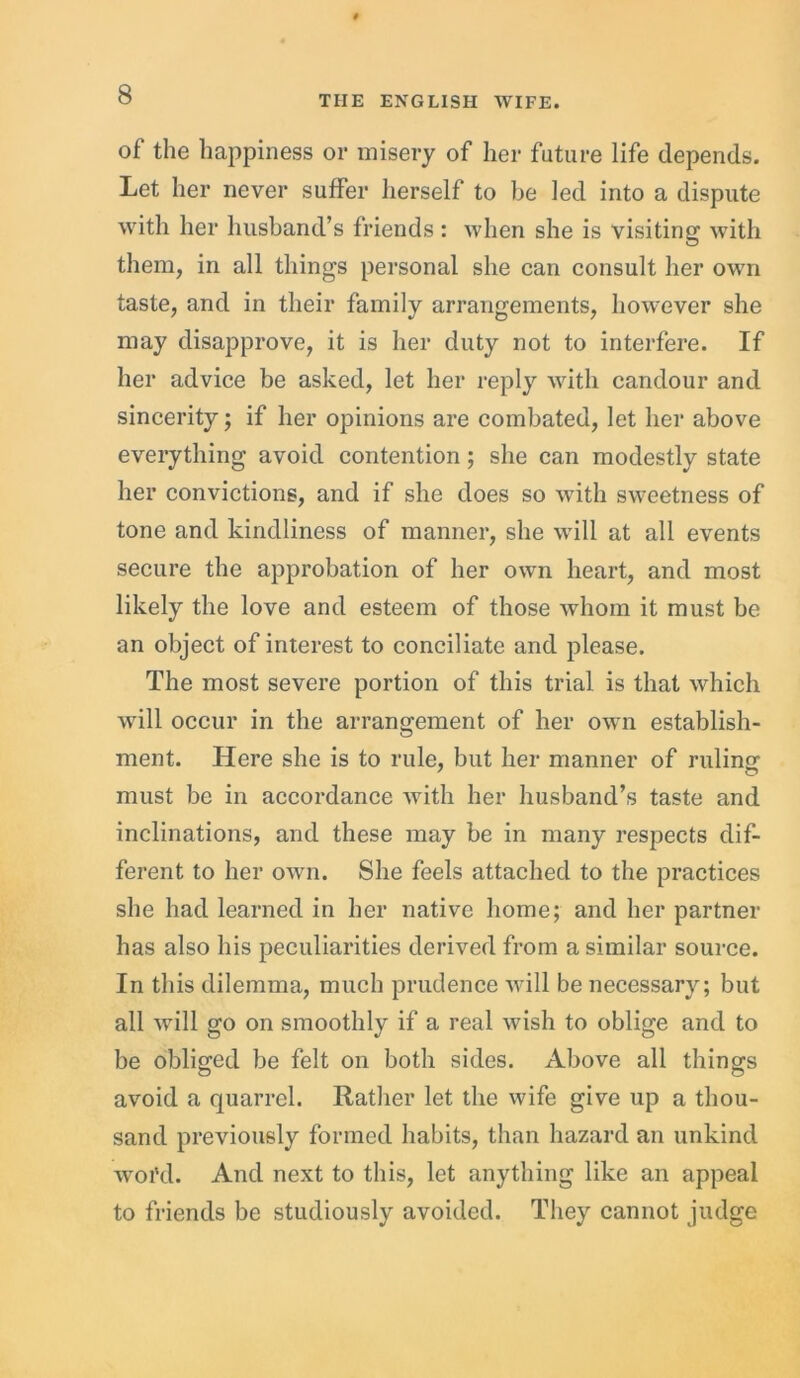 of the happiness or misery of her future life depends. Let her never suffer herself to be led into a dispute with her husband’s friends : when she is visiting with them, in all things personal she can consult her own taste, and in their family arrangements, however she may disapprove, it is her duty not to interfere. If her advice be asked, let her reply with candour and sincerity; if her opinions are combated, let her above everything avoid contention; she can modestly state her convictions, and if she does so with sweetness of tone and kindliness of manner, she will at all events secure the approbation of her own heart, and most likely the love and esteem of those whom it must be an object of interest to conciliate and please. The most severe portion of this trial is that which will occur in the arrangement of her own establish- ment. Here she is to rule, but her manner of rulinrr must be in accordance with her husband’s taste and inclinations, and these may be in many respects dif- ferent to her own. She feels attached to the practices she had learned in her native home; and her partner has also his peculiarities derived from a similar source. In this dilemma, much prudence will be necessary; but all will go on smoothly if a real wish to oblige and to be obliged be felt on both sides. Above all things avoid a quarrel. Rather let the wife give up a thou- sand previously formed habits, than hazard an unkind woi’d. And next to this, let anything like an appeal to friends be studiously avoided. They cannot judge