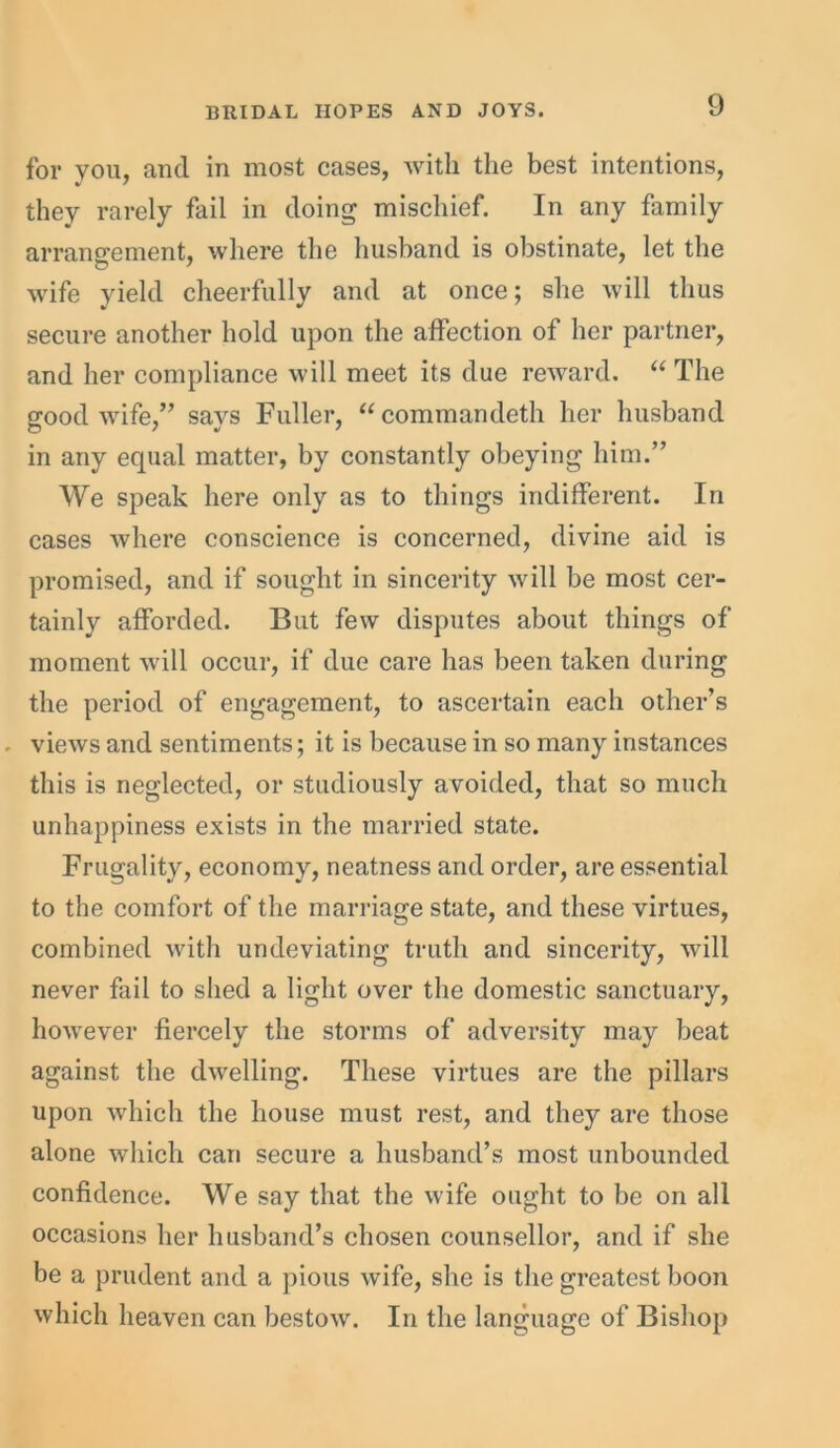 for you, and in most cases, with the best intentions, they rarely fail in doing mischief. In any family arrangement, where the husband is obstinate, let the wife yield cheerfully and at once; she will thus secure another hold upon the affection of her partner, and her compliance will meet its due reward. “ The good wife,” says Fuller, “commandeth her husband in any equal matter, by constantly obeying him.” We speak here only as to things indifferent. In cases where conscience is concerned, divine aid is promised, and if sought in sincerity will be most cer- tainly afforded. But few disputes about things of moment will occur, if due care has been taken during the period of engagement, to ascertain each other’s - views and sentiments; it is because in so many instances this is neglected, or studiously avoided, that so much unhappiness exists in the married state. Frugality, economy, neatness and order, are essential to the comfort of the marriage state, and these virtues, combined with undeviating truth and sincerity, will never fail to shed a light over the domestic sanctuary, however fiercely the storms of adversity may beat against the dwelling. These virtues are the pillars upon which the house must rest, and they are those alone which can secure a husband’s most unbounded confidence. We say that the wife ought to be on all occasions her husband’s chosen counsellor, and if she be a prudent and a pious wife, she is the greatest boon which heaven can bestow. In the language of Bishop