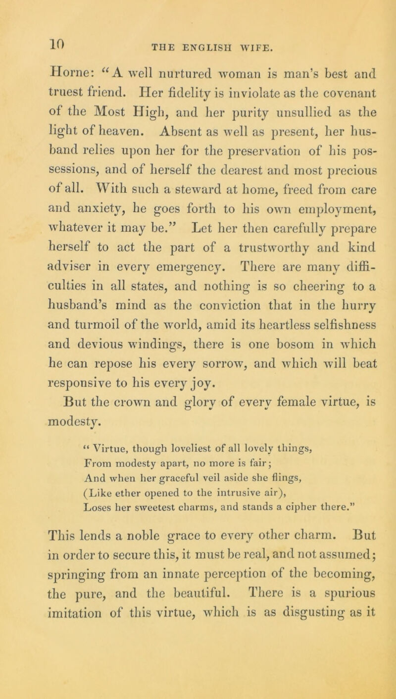 Horne: “A well nurtured woman is man’s best and truest friend. Her fidelity is inviolate as the covenant of the Most High, and her purity unsullied as the light of heaven. Absent as well as present, her hus- band relies upon her for the preservation of his pos- sessions, and of herself the dearest and most precious of all. With such a steward at home, freed from care and anxiety, he goes forth to his own employment, whatever it may be.” Let her then carefully prepare herself to act the part of a trustworthy and kind adviser in every emergency. There are many diffi- culties in all states, and nothing is so cheering to a husband’s mind as the conviction that in the hurry and turmoil of the world, amid its heartless selfishness and devious windings, there is one bosom in which he can repose his every sorrow, and which will beat responsive to his every joy. But the crown and glory of every female virtue, is modesty. “ Virtue, though loveliest of all lovely things, From modesty apart, no more is fair; And when her graceful veil aside she flings, (Like ether opened to the intrusive air), Loses her sweetest charms, and stands a cipher there.” This lends a noble grace to every other charm. But in order to secure this, it must be real, and not assumed; springing from an innate perception of the becoming, the pure, and the beautiful. There is a spurious imitation of this virtue, which is as disgusting as it