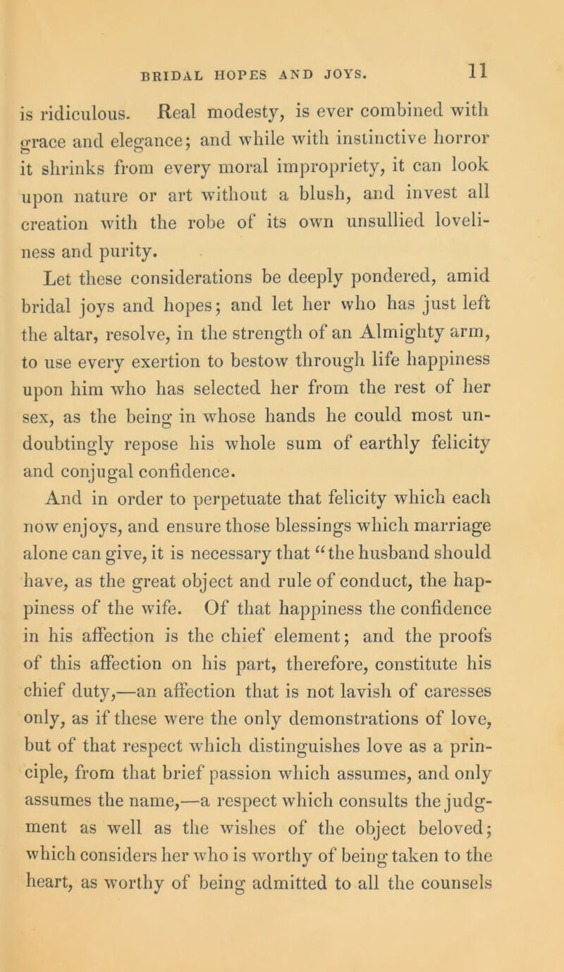 is ridiculous. Real modesty, is ever combined with grace and elegance; and while with instinctive horror it shrinks from every moral impropriety, it can look upon nature or art without a blush, and invest all creation with the robe of its own unsullied loveli- ness and purity. Let these considerations be deeply pondered, amid bridal joys and hopes; and let her who has just left the altar, resolve, in the strength of an Almighty arm, to use every exertion to bestow through life happiness upon him who has selected her from the rest of her sex, as the bcins; in whose hands he could most un- doubtingly repose his whole sum of earthly felicity and conjugal confidence. And in order to perpetuate that felicity which each now enjoys, and ensure those blessings which marriage alone can give, it is necessary that “the husband should have, as the great object and rule of conduct, the hap- piness of the wife. Of that happiness the confidence in his affection is the chief element; and the proofs of this affection on his part, therefore, constitute his chief duty,—an affection that is not lavish of caresses only, as if these were the only demonstrations of love, but of that respect which distinguishes love as a prin- ciple, from that brief passion which assumes, and only assumes the name,—a respect which consults the judg- ment as well as the wishes of the object beloved; which considers her who is worthy of being taken to the heart, as worthy of being admitted to all the counsels