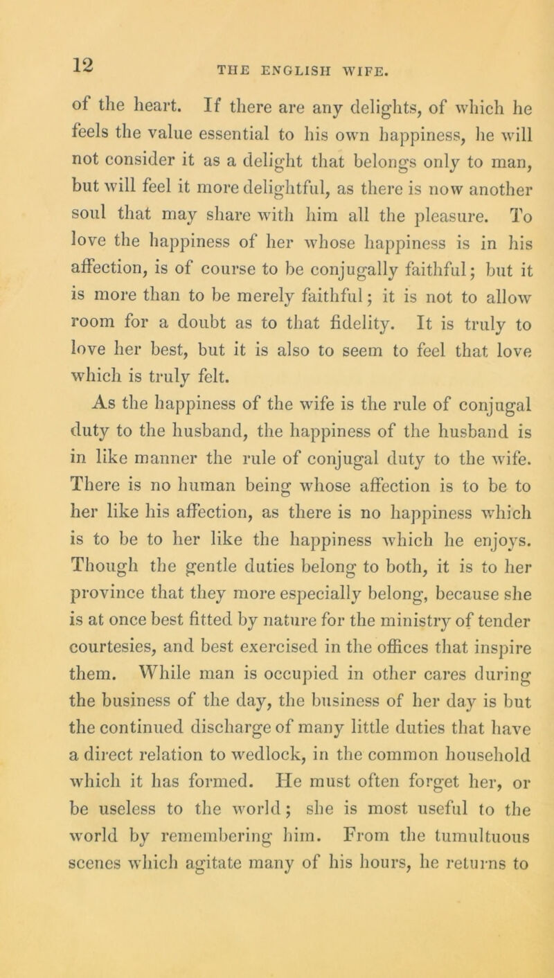 THE ENGLISH WIFE. of the heart. If there are any delights, of which he feels the value essential to his own happiness, lie will not consider it as a delight that belongs only to man, but will feel it more delightful, as there is now another soul that may share with him all the pleasure. To love the happiness of her whose happiness is in his affection, is of course to be conjugally faithful; but it is more than to be merely faithful; it is not to allow room for a doubt as to that fidelity. It is truly to love her best, but it is also to seem to feel that love which is truly felt. As the happiness of the wife is the rule of conjugal duty to the husband, the happiness of the husband is in like manner the rule of conjugal duty to the wife. There is no human being whose affection is to be to her like his affection, as there is no happiness which is to be to her like the happiness which he enjoys. Though the gentle duties belong to both, it is to her province that they more especially belong, because she is at once best fitted by nature for the ministry of tender courtesies, and best exercised in the offices that inspire them. While man is occupied in other cares during the business of the day, the business of her day is but the continued discharge of many little duties that have a direct relation to wedlock, in the common household which it has formed. He must often forget her, or be useless to the world; she is most useful to the world by remembering him. From the tumultuous scenes which agitate many of his hours, he returns to