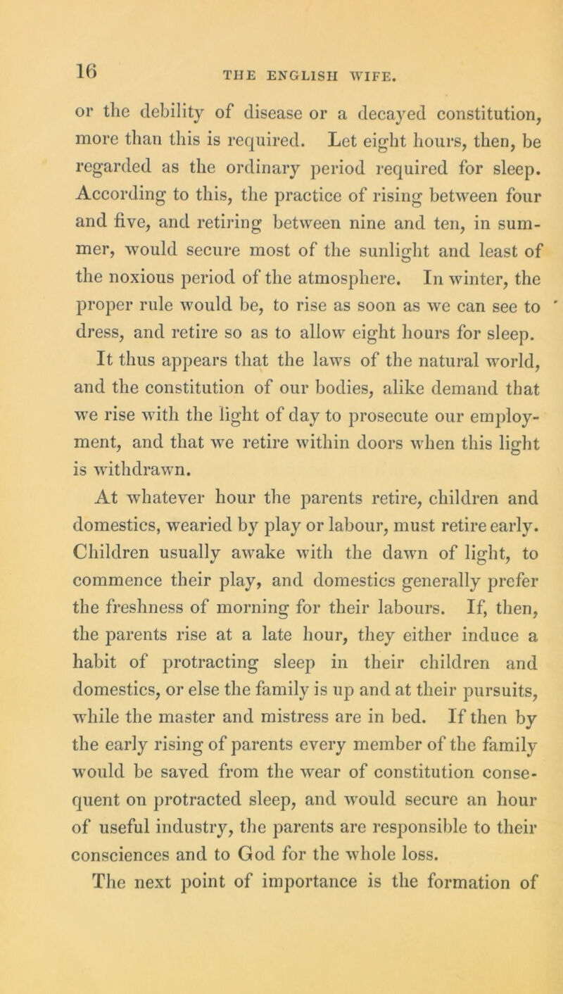 or the debility of disease or a decayed constitution, more than this is required. Let eight hours, then, be regarded as the ordinary period required for sleep. According to this, the practice of rising between four and five, and retiring between nine and ten, in sum- mer, would secure most of the sunlight and least of the noxious period of the atmosphere. In winter, the proper rule would be, to rise as soon as we can see to ' dress, and retire so as to allow eight hours for sleep. It thus appears that the laws of the natural world, and the constitution of our bodies, alike demand that we rise with the light of day to prosecute our employ- ment, and that we retire within doors when this liorht ' o is withdrawn. At whatever hour the parents retire, children and domestics, wearied by play or labour, must retire early. Children usually awake with the dawn of light, to commence their play, and domestics generally prefer the freshness of morning for their labours. If, then, the parents rise at a late hour, they either induce a habit of protracting sleep in their children and domestics, or else the family is up and at their pursuits, wdiile the master and mistress are in bed. If then by the early rising of parents every member of the family would be saved from the wear of constitution conse- quent on protracted sleep, and wrould secure an hour of useful industry, the parents are responsible to their consciences and to God for the wdiole loss. The next point of importance is the formation of